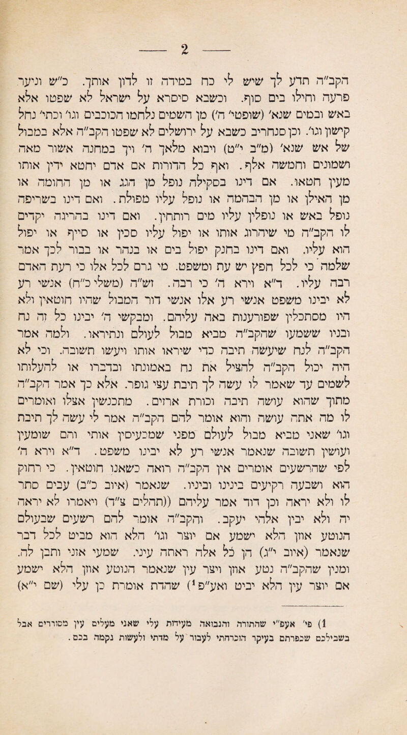 הקב״ה תדע לך שיש לי כח במידה זו לדון אותך. כ״ש וניער. פרעה וחילו בים סוף. וכשבא סיסרא על ישראל לא שפמו אלא באש ובמים שנא׳(שופטי׳ ה׳) מן השמים נלחמו הכוכבים וגו׳ וכתי׳ גחל קישון ונו׳. וכן □נחריב כשבא על ירושלים לא שפטו הקב״ה אלא במבול של אש שנא׳ (מ״ב י״ט) ויבוא מלאך ה׳ ויך במחנה אשור מאה ושמונים וחמשה אלף. ואף כל הדורות אם אדם יחטא ידין אותו מעין חטאו. אם דינו בסקילה נופל מן הגג או מן החומה או מן האילן או מן הבהמה או נופל עליו מפולת. ואם דינו בשריפה נופל באש או נופלין עליו מים רותחין. ואם דינו בהריגה יקדים לו הקב״ה מי שיהרוג אותו או יפול עליו סכין או סייף או יפול הוא עליו. ואם דינו בחנק יפול בים או בנהר או בבור לכך אמר שלמה כי לכל חפץ יש עת ומשפט. מי גרם לכל אלו כי רעת האדם רבה עליו. ד״א וירא ה׳ כי רבה. זש״ה (משליכ״ח) אנשי רע לא יבינו משפט אנשי רע אלו אנשי דור המבול שהיו חוטאין ולא היו מסתכלין שפורענות באה עליהם. ומבקשי ה׳ יבינו כל זה נח ובניו ששמעו שהקב״ה מביא מבול לעולם ונתיראו. ולמה אמר הקב״ה לנח שיעשה תיבה כדי שיראו אותו ויעשו תשובה. וכי לא היה יכול הקב״ה להציל את נח באמונתו ובדברו או להעלותו לשמים עד שאמר לו עשה לך תיבת. עצי גופר. אלא כך אמר הקב״ה מתוך שהוא עושה תיבה וכורת ארזים. מתכנשין אצלו ואומרים לו מה אתה עושה והוא אומר להם הקב״ה אמר לי עשה לך תיבת וגו׳ שאני מביא מבול לעולם מפני שמכעיסין אותי והם שומעין ועושין תשובה שנאמר אנשי רע לא יבינו משפט. ד״א וירא ה׳ לפי שהרשעים אומרים אין הקב״ה רואה כשאנו חוטאין. כי רחוק הוא ושבעה רקיעים בינינו וביניו. שנאמר (איוב כ״ב) עבים סתר לו ולא יראה וכן דוד אמר עליהם ((תהלים צ״ד) ויאמרו לא יראה יה ולא יבין אלה* יעקב. והקב״ה אומר להם רשעים שבעולם הנוטע אוזן הלא ישמע אם יוצר וגו׳ הלא הוא מביט לכל דבר שנאמר (איוב י״ג) הן כל אלה ראתה עיני. שמעי אזני ותבן לה. ומנין שהקב״ה נטע אוזן ויצר עין שנאמר הנוטע אוזן הלא ישמע אם יוצר עין הלא יביט ואע״פ,) שהדת אומרת כן עלי (שם י״א) 1) פי׳ אעפ״י שהתורה והנבואה מעידות עלי שאני מעלים עין מסוררים אבל בשבילכם שכפרתם בעיקר הוכרחתי לעבור על מדתי ולעשות נקמה בכם.