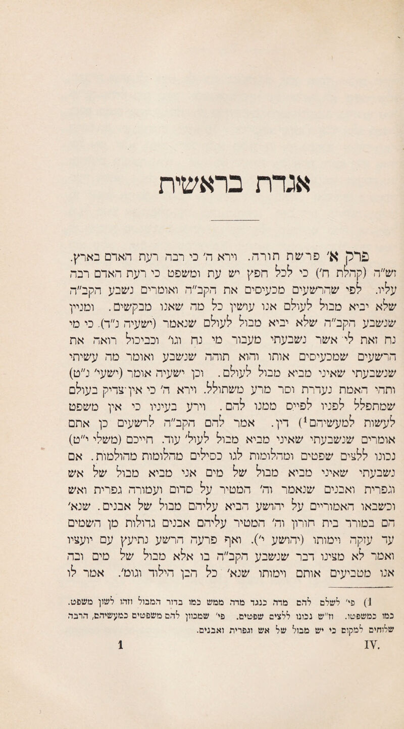 אגדת בראשית פרק א׳ פרשת תורה. וירא ה׳ כי רבה רעת האדם בארץ. זש״ה (קהלת ח׳) כי לכל חפץ יש עת ומשפט כי רעת האדם רבה עליו. לפי שהרשעים מכעיסים את הקב״ה ואומרים נשבע הקב״ה שלא יביא מבול לעולם אנו עושין כל מה שאנו מבקשים. ומניין שנשבע הקב״ה שלא יביא מבול לעולם שנאמר (ישעיה נ״ד). כי מי נח זאת ליי אשר נשבעתי מעבור מי נח וגו׳ וכביכול רואה את הרשעים שמכעיסים אותו והוא תוהה שנשבע ואומר מה עשיתי שנשבעתי שאיני מביא מבול לעולם. וכן ישעיה אומר (ישעי׳ נ״ט) ותהי האמת נעדרת וסר מרע משתולל. וירא ה׳ כי אין ־צדיק בעולם שמתפלל לפניו לפייס ממנו להם. וירע בעיניו כי אין משפט לעשות למעשיהם1) דין. אמר להם הקב״ה לרשעים כן אתם אומרים שנשבעתי שאיני מביא מבול לעול׳ עוד. חייכם (משלי י״ט) נכונו ללצים שפטים ומהלומות לגו כסילים מהלומות מהולטות. אם נשבעתי שאיני מביא מבול של מים אני מביא מבול של אש וגפרית ואבנים שנאמר וה׳ המטיר על סדום ועמורה גפרית ואש וכשבאו האמוריים על יהושע הביא עליהם מבול של אבנים. שנא׳ הם במורר בית חורון וה׳ המטיר עליהם אבנים גדולות מן השמים עד עזקה וימותו (יהושע י׳). ואף פרעה הרשע נתיעץ עם יועציו ואמר לא מצינו דבר שנשבע הקב״ה בו אלא מבול של מים ובה אנו מטביעים אותם וימותו שנא׳ כל הבן הילוד וגומ׳. אמר לו 1) פי' לשלם לרם מדר כנגד מדר. ממש כמו בדור המבול וזר,ז לשון משפט. כמו כמשפטו. וז״ש נכונו ללצים שפטים. פי' שמכוון לרם משפטים כמעשיהם, ררבר שלוחים למקום כי יש מבול של אש ונפדית ואבנים.