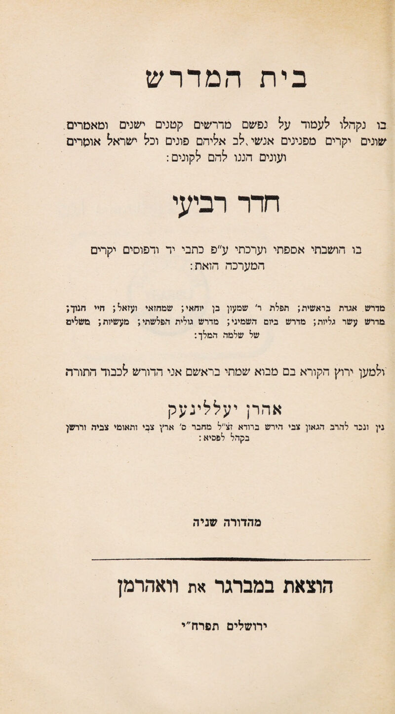 בית המדרש בו נקהלו לעמוד על נפשם מדרשים קטנים ישנים ומאמרים. שונים יקרים מפנינים אנשי,לב אליהם פונים וכל ישראל אומרים ועונים הננו להם לקונים: חדר רביעי בו הושבתי אספתי וערכתי ע״פ כתבי יד ודפוסים יקרים המערכה הזאת: מדרש אגדת בראשית; תפלת ר׳ שמעון בן יוחאי; שמחזאי ועזאל; חיי חנוך; מדרש עשר גליות; מדרש ביום השמיני; מדרש גולית הפלשתי; מעשיות; משלים של שלמה המלך: ולמען ירוץ הקורא בם מבוא שמתי בראשם אני הדורש לכבוד התורה אהרן יעללינעק נין ונכד להרב הגאון צבי הירש ברודא זצ״ל מחבר ם' ארץ צבי ותאומי צביר, ודרשן בקהל לפסיא: מהדורה שניה הוצאת במברגר את וואהרמן ירושלים תפרח״י