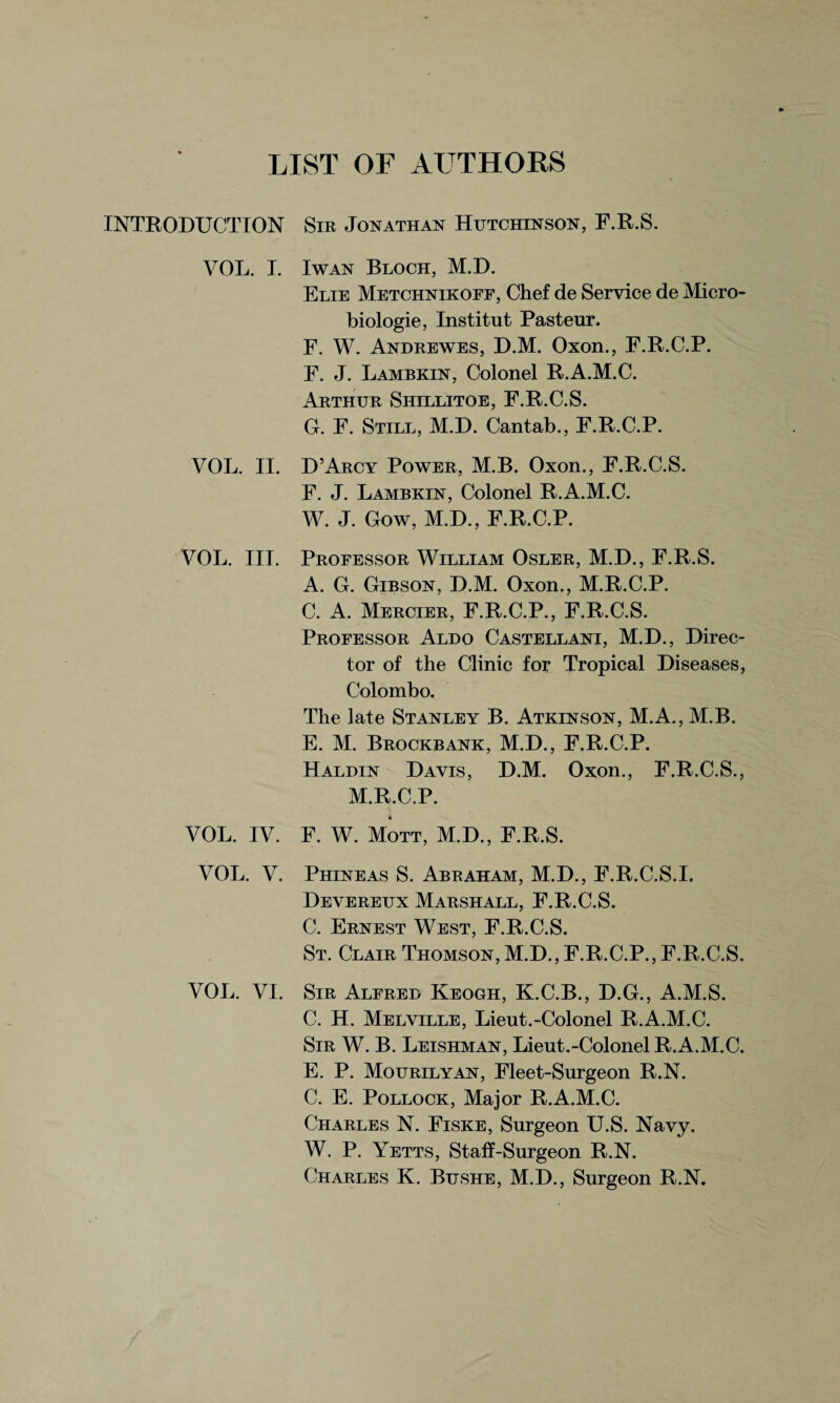 LIST OF AUTHORS INTRODUCTION VOL. I. VOL. II. VOL. III. VOL. IV. VOL. V. VOL. VI. Sir Jonathan Hutchinson, F.R.S. I wan Bloch, M.D. Elie Metchnikoff, Chef de Service de Micro- biologie, Institut Pasteur. F. W. Andrewes, D.M. Oxon., F.R.C.P. F. J. Lambkin, Colonel R.A.M.C. Arthur Shillitoe, F.R.C.S. G. F. Still, M.D. Cantab., F.R.C.P. D’Arcy Power, M.B. Oxon., F.R.C.S. F. J. Lambkin, Colonel R.A.M.C. W. J. Gow, M.D., F.R.C.P. Professor William Osler, M.D., F.R.S. A. G. Gibson, D.M. Oxon., M.R.C.P. C. A. Mercier, F.R.C.P., F.R.C.S. Professor Aldo Castellani, M.D., Direc¬ tor of the Clinic for Tropical Diseases, Colombo. The late Stanley B. Atkinson, M.A., M.B. E. M. Brockbank, M.D., F.R.C.P. Haldin Davis, D.M. Oxon., F.R.C.S., M.R.C.P. F. W. Mott, M.D., F.R.S. Phineas S. Abraham, M.D., F.R.C.S.I. Devereux Marshall, F.R.C.S. C. Ernest West, F.R.C.S. St. Clair Thomson, M.D., F.R.C.P., F.R.C.S. Sir Alfred Keogh, K.C.B., D.G., A.M.S. C. H. Melville, Lieut.-Colonel R.A.M.C. Sir W. B. Leishman, Lieut.-Colonel R.A.M.C. E. P. Mourilyan, Fleet-Surgeon R.N. C. E. Pollock, Major R.A.M.C. Charles N. Fiske, Surgeon U.S. Navy. W. P. Yetts, Staff-Surgeon R.N. Charles K. Bushe, M.D., Surgeon R.N.