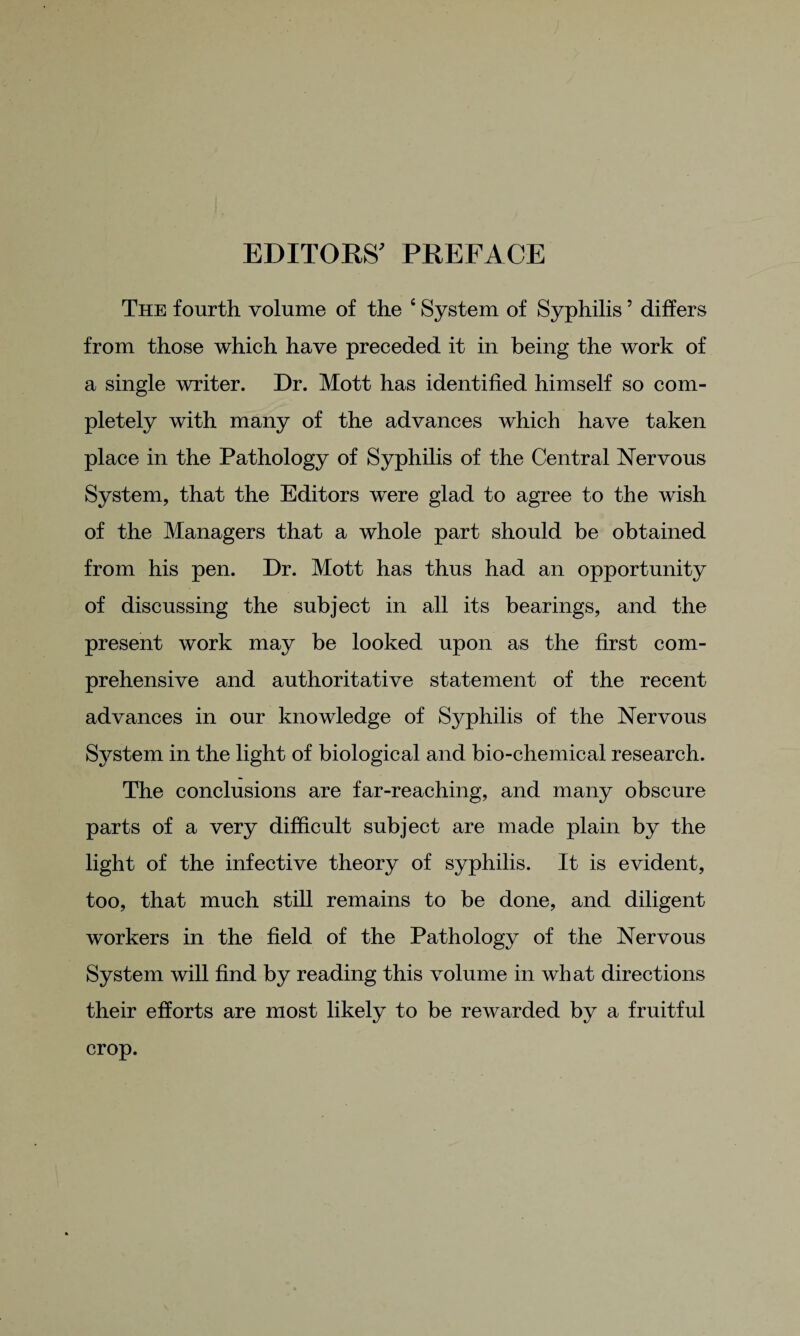 EDITORS' PREFACE The fourth volume of the 4 System of Syphilis ’ differs from those which have preceded it in being the work of a single writer. Dr. Mott has identified himself so com¬ pletely with many of the advances which have taken place in the Pathology of Syphilis of the Central Nervous System, that the Editors were glad to agree to the wish of the Managers that a whole part should be obtained from his pen. Dr. Mott has thus had an opportunity of discussing the subject in all its bearings, and the present work may be looked upon as the first com¬ prehensive and authoritative statement of the recent advances in our knowledge of Syphilis of the Nervous System in the light of biological and bio-chemical research. The conclusions are far-reaching, and many obscure parts of a very difficult subject are made plain by the light of the infective theory of syphilis. It is evident, too, that much still remains to be done, and diligent workers in the field of the Pathology of the Nervous System will find by reading this volume in what directions their efforts are most likely to be rewarded by a fruitful crop.