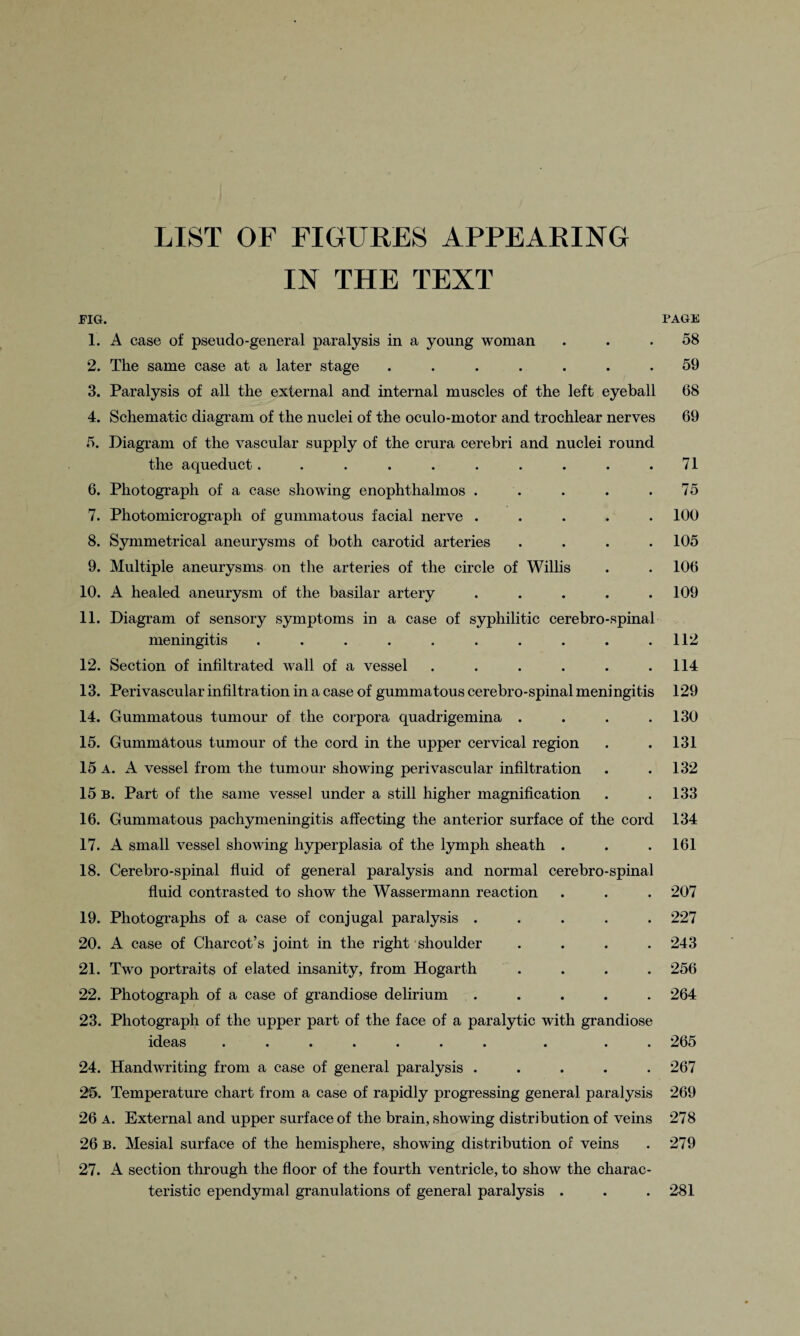 LIST OF FIGURES APPEARING IN THE TEXT FIG. PAGE 1. A case of pseudo-general paralysis in a young woman ... 58 2. The same case at a later stage ....... 59 3. Paralysis of all the external and internal muscles of the left eyeball 68 4. Schematic diagram of the nuclei of the oculo-motor and trochlear nerves 69 5. Diagram of the vascular supply of the crura cerebri and nuclei round the aqueduct.......... 71 6. Photograph of a case showing enophthalmos . . . . .75 7. Photomicrograph of gummatous facial nerve ..... 100 8. Symmetrical aneurysms of both carotid arteries .... 105 9. Multiple aneurysms on the arteries of the circle of Willis . . 106 10. A healed aneurysm of the basilar artery ..... 109 11. Diagram of sensory symptoms in a case of syphilitic cerebro-spinal meningitis . . . . . . . . . .112 12. Section of infiltrated wall of a vessel . . . . . .114 13. Perivascular infiltration in a case of gummatous cerebro-spinal meningitis 129 14. Gummatous tumour of the corpora quadrigemina . . . .130 15. Gummatous tumour of the cord in the upper cervical region . . 131 15 a. A vessel from the tumour showing perivascular infiltration . .132 15 B. Part of the same vessel under a still higher magnification . .133 16. Gummatous pachymeningitis affecting the anterior surface of the cord 134 17. A small vessel showing hyperplasia of the lymph sheath . . .161 18. Cerebro-spinal fluid of general paralysis and normal cerebro-spinal fluid contrasted to show the Wassermann reaction . . . 207 19. Photographs of a case of conjugal paralysis ..... 227 20. A case of Charcot’s joint in the right shoulder .... 243 21. Two portraits of elated insanity, from Hogarth .... 256 22. Photograph of a case of grandiose delirium ..... 264 23. Photograph of the upper part of the face of a paralytic with grandiose ideas ....... . . 265 24. Handwriting from a case of general paralysis ..... 267 25. Temperature chart from a case of rapidly progressing general paralysis 269 26 A. External and upper surface of the brain, showing distribution of veins 278 26 b. Mesial surface of the hemisphere, showing distribution of veins . 279 27. A section through the floor of the fourth ventricle, to show the charac¬ teristic ependymal granulations of general paralysis . . . 281