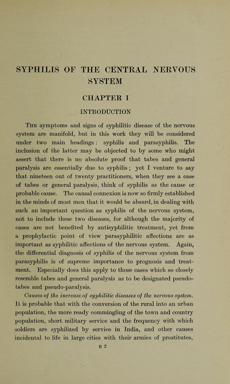 SYSTEM CHAPTER I INTRODUCTION The symptoms and signs of syphilitic disease of the nervous system are manifold, but in this work they will be considered under two main headings : syphilis and parasyphilis. The inclusion of the latter may be objected to by some who might assert that there is no absolute proof that tabes and general paralysis are essentially due to syphilis ; yet I venture to say that nineteen out of twenty practitioners, when they see a case of tabes or general paralysis, think of syphilis as the cause or probable cause. The causal connexion is now so firmly established in the minds of most men that it would be absurd, in dealing with such an important question as syphilis of the nervous system, not to include these two diseases, for although the majority of cases are not benefited by antisyphilitic treatment, yet from a prophylactic point of view parasyphilitic affections are as important as syphilitic affections of the nervous system. Again, the differential diagnosis of syphilis of the nervous system from parasyphilis is of supreme importance to prognosis and treat¬ ment. Especially does this apply to those cases which so closely resemble tabes and general paralysis as to be designated pseudo- tabes and pseudo-paralysis. Causes of the increase of syphilitic diseases of the nervous system. It is probable that with the conversion of the rural into an urban population, the more ready commingling of the town and country population, short military service and the frequency with which soldiers are syphilized by service in India, and other causes incidental to life in large cities with their armies of prostitutes,