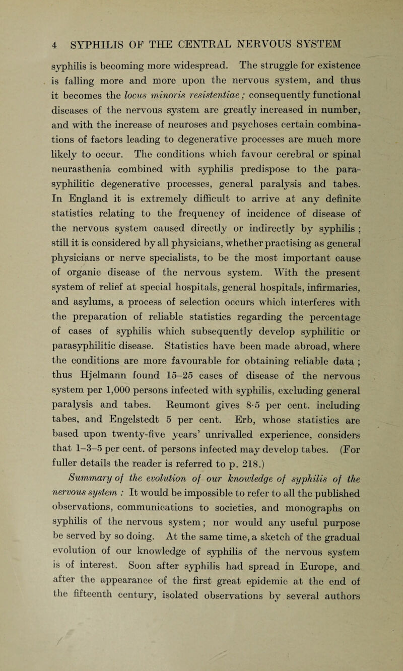 syphilis is becoming more widespread. The struggle for existence is falling more and more upon the nervous system, and thus it becomes the locus minoris resistentiae; consequently functional diseases of the nervous system are greatly increased in number, and with the increase of neuroses and psychoses certain combina¬ tions of factors leading to degenerative processes are much more likely to occur. The conditions which favour cerebral or spinal neurasthenia combined with syphilis predispose to the para- syphilitic degenerative processes, general paralysis and tabes. In England it is extremely difficult to arrive at any definite statistics relating to the frequency of incidence of disease of the nervous system caused directly or indirectly by syphilis ; still it is considered by all physicians, whether practising as general physicians or nerve specialists, to be the most important cause of organic disease of the nervous system. With the present system of relief at special hospitals, general hospitals, infirmaries, and asylums, a process of selection occurs which interferes with the preparation of reliable statistics regarding the percentage of cases of syphilis which subsequently develop syphilitic or parasyphilitic disease. Statistics have been made abroad, where the conditions are more favourable for obtaining reliable data ; thus Hjelmann found 15-25 cases of disease of the nervous system per 1,000 persons infected with syphilis, excluding general paralysis and tabes. Reumont gives 8-5 per cent, including tabes, and Engelstedt 5 per cent. Erb, whose statistics are based upon twenty-five years’ unrivalled experience, considers that 1-3-5 per cent, of persons infected may develop tabes. (For fuller details the reader is referred to p. 218.) Summary of the evolution of our knowledge of syphilis of the nervous system : It would be impossible to refer to all the published observations, communications to societies, and monographs on syphilis of the nervous system; nor would any useful purpose be served by so doing. At the same time, a sketch of the gradual evolution of our knowledge of syphilis of the nervous system is of interest. Soon after syphilis had spread in Europe, and after the appearance of the first great epidemic at the end of the fifteenth century, isolated observations by several authors