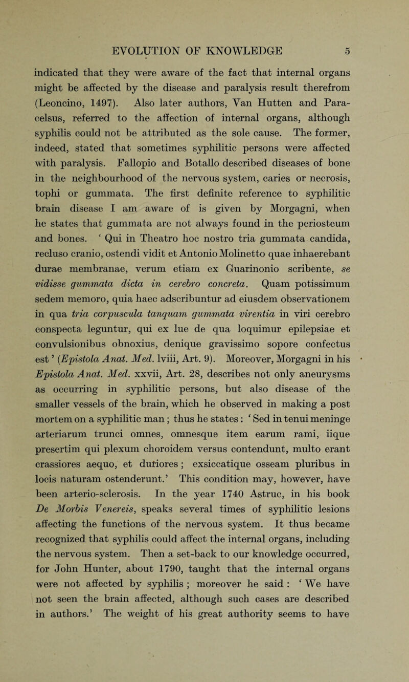 indicated that they were aware of the fact that internal organs might be affected by the disease and paralysis result therefrom (Leoncino, 1497). Also later authors, Van Hutten and Para¬ celsus, referred to the affection of internal organs, although syphilis could not be attributed as the sole cause. The former, indeed, stated that sometimes syphilitic persons were affected with paralysis. Fallopio and Botallo described diseases of bone in the neighbourhood of the nervous system, caries or necrosis, tophi or gummata. The first definite reference to syphilitic brain disease I am aware of is given by Morgagni, when he states that gummata are not always found in the periosteum and bones. ‘ Qui in Theatro hoc nostro tria gummata Candida, recluso cranio, ostendi vidit et Antonio Molinetto quae inhaerebant durae membranae, verum etiam ex Guarinonio scribente, se vidisse gummata dicta in cerebro concreta. Quam potissimum sedem memoro, quia haec adscribuntur ad eiusdem observationem in qua tria corpuscula tanquam gummata virentia in viri cerebro conspecta leguntur, qui ex lue de qua loquimur epilepsiae et convulsionibus obnoxius, denique gravissimo sopore confectus est5 (Epistola Anat. Med. lviii, Art. 9). Moreover, Morgagni in his Epistola Anat. Med. xxvii, Art. 28, describes not only aneurysms as occurring in syphilitic persons, but also disease of the smaller vessels of the brain, which he observed in making a post mortem on a syphilitic man; thus he states: ‘ Sed in tenui meninge arteriarum trunci omnes, omnesque item earum rami, iique presertim qui plexum choroidem versus contendunt, multo erant crassiores aequo, et dufiores; exsiccatique osseam pluribus in locis naturam ostenderunt.5 This condition may, however, have been arterio-sclerosis. In the year 1740 Astruc, in his book De Morbis Venereis, speaks several times of syphilitic lesions affecting the functions of the nervous system. It thus became recognized that syphilis could affect the internal organs, including the nervous system. Then a set-back to our knowledge occurred, for John Hunter, about 1790, taught that the internal organs were not affected by syphilis ; moreover he said : ‘We have not seen the brain affected, although such cases are described in authors.5 The weight of his great authority seems to have