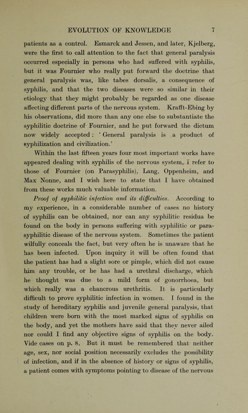 patients as a control. Esmarck and Jessen, and later, Kjelberg, were the first to call attention to the fact that general paralysis occurred especially in persons who had suffered with syphilis, but it was Fournier who really put forward the doctrine that general paralysis was, like tabes dorsalis, a consequence of syphilis, and that the two diseases were so similar in their etiology that they might probably be regarded as one disease affecting different parts of the nervous system. Krafft-Ebing by his observations, did more than any one else to substantiate the syphilitic doctrine of Fournier, and he put forward the dictum now widely accepted : f General paralysis is a product of syphilization and civilization.’ Within the last fifteen years four most important works have appeared dealing with syphilis of the nervous system, I refer to those of Fournier (on Parasyphilis), Lang, Oppenheim, and Max Nonne, and I wish here to state that I have obtained from these works much valuable information. Proof of syphilitic infection and its difficulties. According to my experience, in a considerable number of cases no history of syphilis can be obtained, nor can any syphilitic residua be found on the body in persons suffering with syphilitic or para- syphilitic disease of the nervous system. Sometimes the patient wilfully conceals the fact, but very often he is unaware that he has been infected. Upon inquiry it will be often found that the patient has had a slight sore or pimple, which did not cause him any trouble, or he has had a urethral discharge, which he thought was due to a mild form of gonorrhoea, but which really was a chancrous urethritis. It is particularly difficult to prove syphilitic infection in women. I found in the study of hereditary syphilis and juvenile general paralysis, that children were born with the most marked signs of syphilis on the body, and yet the mothers have said that they never ailed nor could I find any objective signs of syphilis on the body. Vide cases on p. 8. But it must be remembered that neither age, sex, nor social position necessarily excludes the possibility of infection, and if in the absence of history or signs of syphilis, a patient comes with symptoms pointing to disease of the nervous