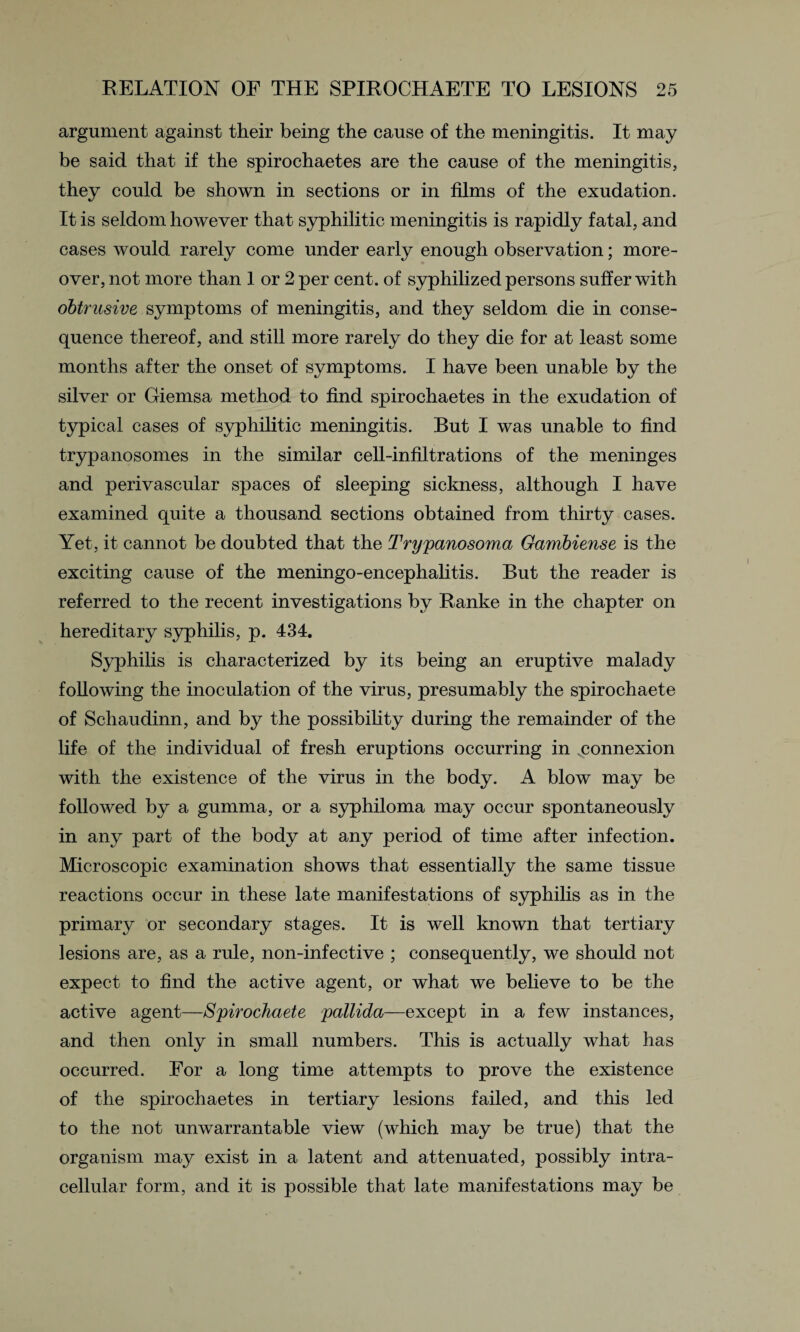 argument against their being the cause of the meningitis. It may be said that if the spirochaetes are the cause of the meningitis, they could be shown in sections or in films of the exudation. It is seldom however that syphilitic meningitis is rapidly fatal, and cases would rarely come under early enough observation; more¬ over, not more than 1 or 2 per cent, of syphilized persons suffer with obtrusive symptoms of meningitis, and they seldom die in conse¬ quence thereof, and still more rarely do they die for at least some months after the onset of symptoms. I have been unable by the silver or Giemsa method to find spirochaetes in the exudation of typical cases of syphilitic meningitis. But I was unable to find trypanosomes in the similar cell-infiltrations of the meninges and perivascular spaces of sleeping sickness, although I have examined quite a thousand sections obtained from thirty cases. Yet, it cannot be doubted that the Trypanosoma Gambiense is the exciting cause of the meningo-encephalitis. But the reader is referred to the recent investigations by Ranke in the chapter on hereditary syphilis, p. 434. Syphilis is characterized by its being an eruptive malady following the inoculation of the virus, presumably the spirochaete of Schaudinn, and by the possibility during the remainder of the life of the individual of fresh eruptions occurring in connexion with the existence of the virus in the body. A blow may be followed by a gumma, or a syphiloma may occur spontaneously in any part of the body at any period of time after infection. Microscopic examination shows that essentially the same tissue reactions occur in these late manifestations of syphilis as in the primary or secondary stages. It is well known that tertiary lesions are, as a rule, non-infective ; consequently, we should not expect to find the active agent, or what we believe to be the active agent—Spirochaete pallida—except in a few instances, and then only in small numbers. This is actually what has occurred. For a long time attempts to prove the existence of the spirochaetes in tertiary lesions failed, and this led to the not unwarrantable view (which may be true) that the organism may exist in a latent and attenuated, possibly intra¬ cellular form, and it is possible that late manifestations may be