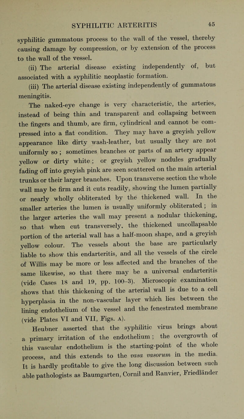 syphilitic gummatous process to the wall of the vessel, thereby causing damage by compression, or by extension of the process to the wall of the vessel. (ii) The arterial disease existing independently of, but associated with a syphilitic neoplastic formation. (iii) The arterial disease existing independently of gummatous meningitis. The naked-eye change is very characteristic, the arteries, instead of being thin and transparent and collapsing between the fingers and thumb, are firm, cylindrical and cannot be com¬ pressed into a flat condition. They may have a greyish yellow appearance like dirty wash-leather, but usually they are not uniformly so ; sometimes branches or parts of an artery appear yellow or dirty white; or greyish yellow nodules gradually fading off into greyish pink are seen scattered on the main arterial trunks or their larger branches. Upon transverse section the whole wall may be firm and it cuts readily, showing the lumen partially or nearly wholly obliterated by the thickened wall. In the smaller arteries the lumen is usually uniformly obliterated , in the larger arteries the wall may present a nodular thickening, so that when cut transversely, the thickened uncollapsable portion of the arterial wall has a half-moon shape, and a greyish yellow colour. The vessels about the base are particularly liable to show this endarteritis, and all the vessels of the circle of Willis may be more or less affected and the branches of the same likewise, so that there may be a universal endarteritis (vide Cases 18 and 19, pp. 100-3). Microscopic examination shows that this thickening of the arterial wall is due to a cell hyperplasia in the non-vascular layer which lies between the lining endothelium of the vessel and the fenestrated membrane (vide Plates VI and VII, Figs. a). Heubner asserted that the syphilitic virus brings about a primary irritation of the endothelium ; the overgrowth of this vascular endothelium is the starting-point of the whole process, and this extends to the vasa vasorum in the media. It is hardly profitable to give the long discussion between such able pathologists as Baumgarten, Cornil and Ranvier, Friedlander