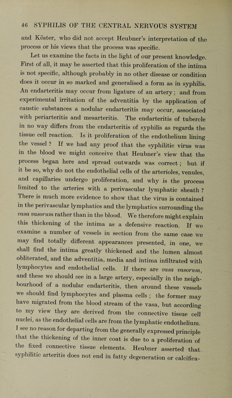 and Koster, who did not accept Heubner’s interpretation of the process or his views that the process was specific. Let us examine the facts in the light of our present knowledge. First of all, it may be asserted that this proliferation of the intima is not specific, although probably in no other disease or condition does it occur in so marked and generalised a form as in syphilis. An endarteritis may occur from ligature of an artery; and from experimental irritation of the adventitia by the application of caustic substances a nodular endarteritis may occur, associated with periarteritis and mesarteritis. The endarteritis of tubercle in no way differs from the endarteritis of syphilis as regards the tissue cell reaction. Is it proliferation of the endothelium lining the vessel ? If we had any proof that the syphilitic virus was in the blood we might conceive that Heubner’s view that the process began here and spread outwards was correct ; but if it be so, why do not the endothelial cells of the arterioles, venules, and capillaries undergo proliferation, and why is the process limited to the arteries with a perivascular lymphatic sheath ? There is much more evidence to show that the virus is contained in the perivascular lymphatics and the lymphatics surrounding the vasa vasorum rather than in the blood. We therefore might explain this thickening of the intima as a defensive reaction. If we examine a number of vessels in section from the same case we may find totally different appearances presented, in one, we shall find the intima greatly thickened and the lumen almost obliterated, and the adventitia, media and intima infiltrated with lymphocytes and endothelial cells. If there are vasa vasorum, and these we should see in a large artery, especially in the neigh¬ bourhood of a nodular endarteritis, then around these vessels we should find lymphocytes and plasma cells ; the former may have migrated from the blood stream of the vasa, but according to my view they are derived from the connective tissue cell nuclei, as the endothelial cells are from the lymphatic endothelium. 1 see no reason for departing from the generally expressed principle that the thickening of the inner coat is due to a proliferation of the fixed connective tissue elements. Heubner asserted that syphilitic arteritis does not end in fatty degeneration or calcifica-