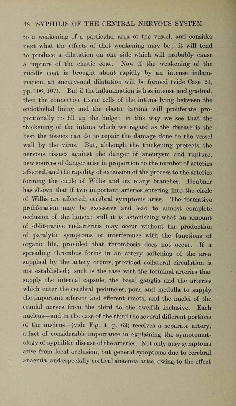 to a weakening of a particular area of the vessel, and consider next what the effects of that weakening may be ; it will tend to produce a dilatation on one side which will probably cause a rupture of the elastic coat. Now if the weakening of the middle coat is brought about rapidly by an intense inflam¬ mation, an aneurysmal dilatation will be formed (vide Case 21, pp. 106, 107). But if the inflammation is less intense and gradual, then the connective tissue cells of the intima lying between the endothelial lining and the elastic lamina will proliferate pro¬ portionally to fill up the bulge ; in this way we see that the thickening of the intima which we regard as the disease is the best the tissues can do to repair the damage done to the vessel wall by the virus. But, although the thickening protects the nervous tissues against the danger of aneurysm and rupture, new sources of danger arise in proportion to the number of arteries affected, and the rapidity of extension of the process to the arteries forming the circle of Willis and its many branches. Heubner has shown that if two important arteries entering into the circle of Willis are affected, cerebral symptoms arise. The formative proliferation may be excessive and lead to almost complete occlusion of the lumen; still it is astonishing what an amount of obliterative endarteritis may occur without the production of paralytic symptoms or interference with the functions of organic life, provided that thrombosis does not occur. If a spreading thrombus forms in an artery softening of the area supplied by the artery occurs, provided collateral circulation is not established; such is the case with the terminal arteries that supply the internal capsule, the basal ganglia and the arteries which enter the cerebral peduncles, pons and medulla to supply the important afferent and efferent tracts, and the nuclei of the cranial nerves from the third to the twelfth inclusive. Each nucleus—and in the case of the third the several different portions of the nucleus—(vide Fig. 4, p. 69) receives a separate artery, a fact of considerable importance in explaining the symptomat- ology of syphilitic disease of the arteries. Not only may symptoms arise from local occlusion, but general symptoms due to cerebral anaemia, and especially cortical anaemia arise, owing to the effect