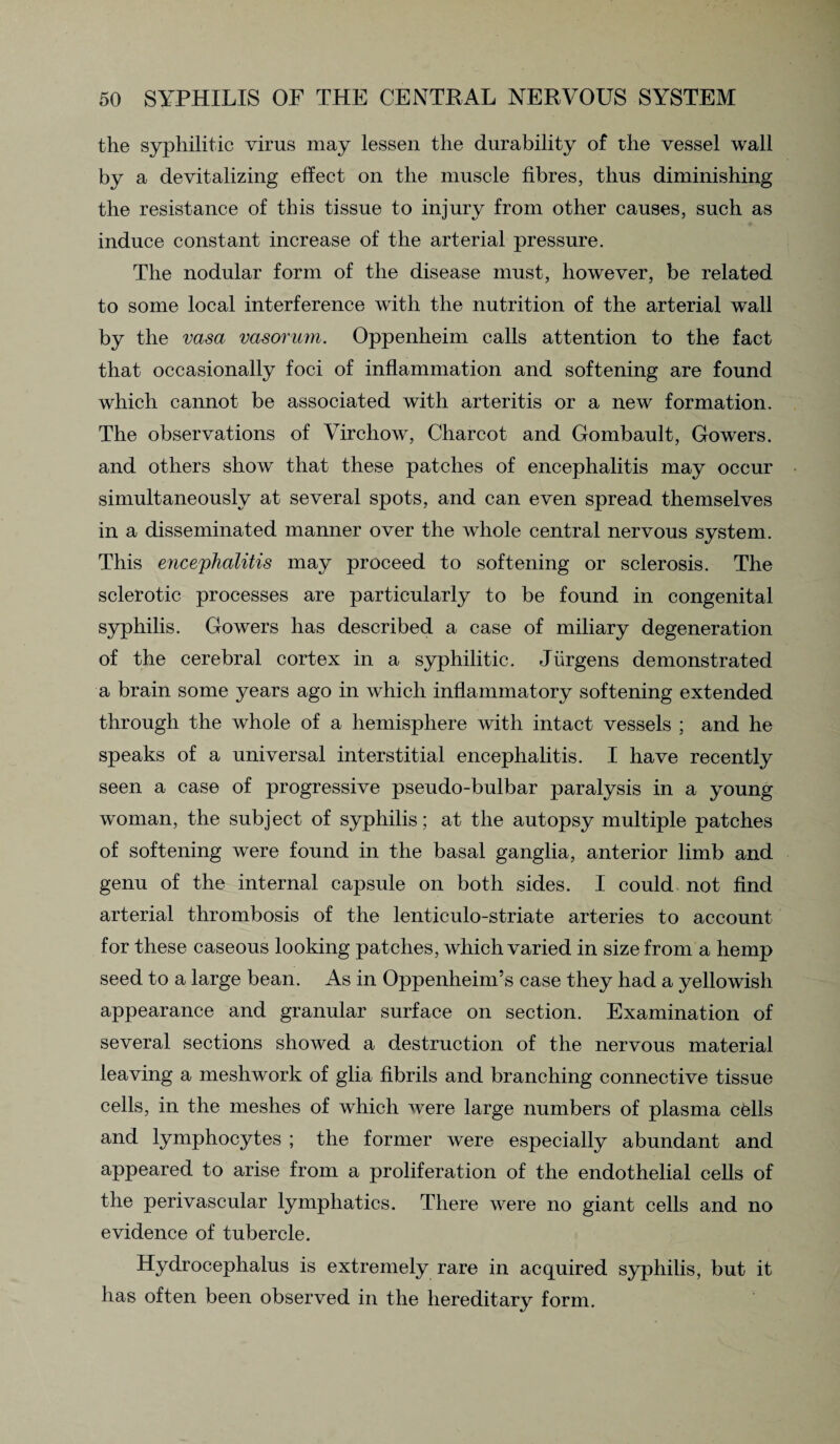 the syphilitic virus may lessen the durability of the vessel wall by a devitalizing effect on the muscle fibres, thus diminishing the resistance of this tissue to injury from other causes, such as induce constant increase of the arterial pressure. The nodular form of the disease must, however, be related to some local interference with the nutrition of the arterial wall by the vasa vasorum. Oppenheim calls attention to the fact that occasionally foci of inflammation and softening are found which cannot be associated with arteritis or a new formation. The observations of Virchow, Charcot and Gombault, Gowers, and others show that these patches of encephalitis may occur simultaneously at several spots, and can even spread themselves in a disseminated manner over the whole central nervous system. This encephalitis may proceed to softening or sclerosis. The sclerotic processes are particularly to be found in congenital syphilis. Gowers has described a case of miliary degeneration of the cerebral cortex in a syphilitic. Jiirgens demonstrated a brain some years ago in which inflammatory softening extended through the whole of a hemisphere with intact vessels ; and he speaks of a universal interstitial encephalitis. I have recently seen a case of progressive pseudo-bulbar paralysis in a young woman, the subject of syphilis; at the autopsy multiple patches of softening were found in the basal ganglia, anterior limb and genu of the internal capsule on both sides. I could not find arterial thrombosis of the lenticulo-striate arteries to account for these caseous looking patches, which varied in size from a hemp seed to a large bean. As in Oppenheim’s case they had a yellowish appearance and granular surface on section. Examination of several sections showed a destruction of the nervous material leaving a meshwork of glia fibrils and branching connective tissue cells, in the meshes of which were large numbers of plasma cells and lymphocytes ; the former were especially abundant and appeared to arise from a proliferation of the endothelial cells of the perivascular lymphatics. There were no giant cells and no evidence of tubercle. Hydrocephalus is extremely rare in acquired syphilis, but it has often been observed in the hereditary form.