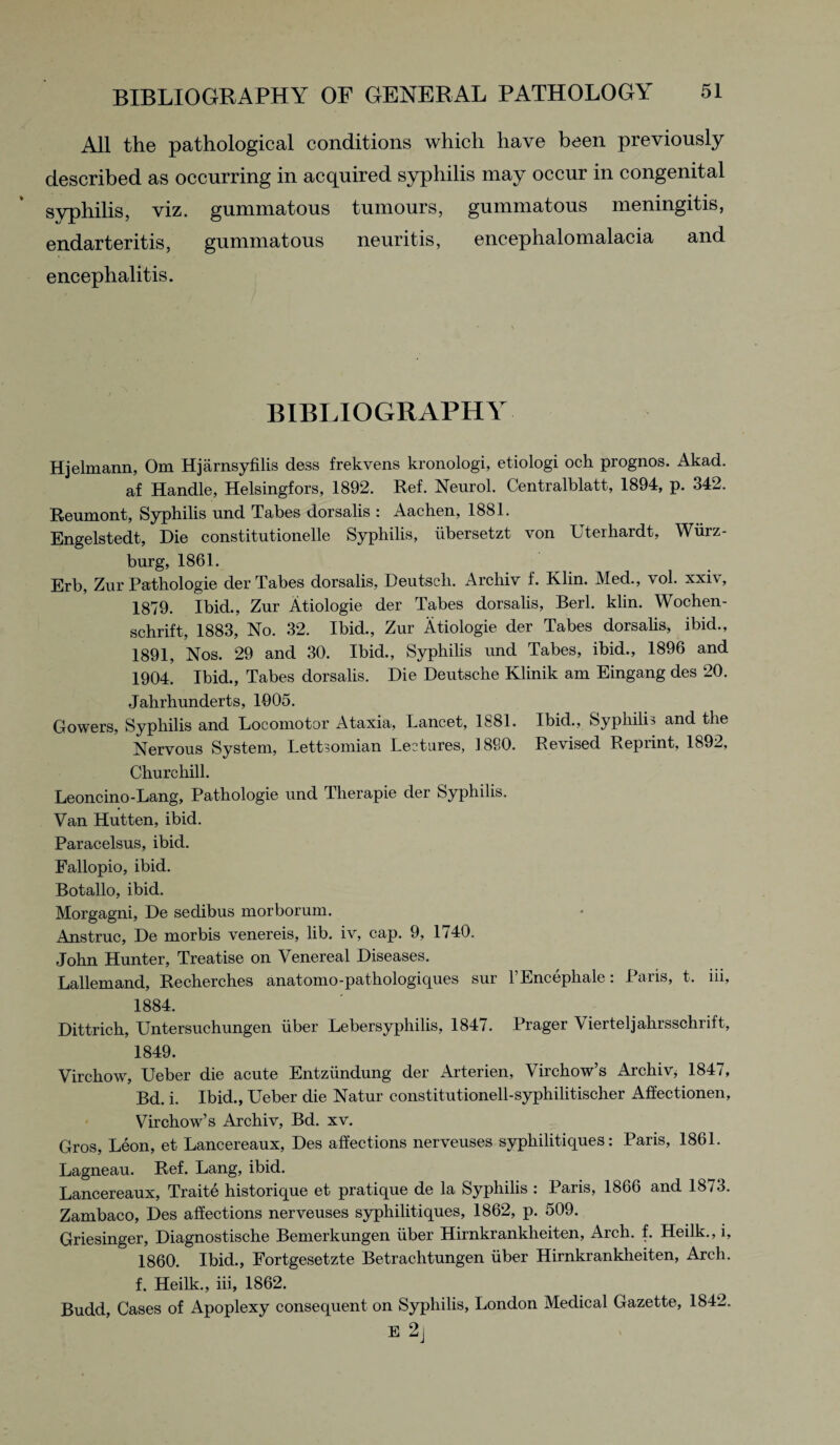 All the pathological conditions which have been previously described as occurring in acquired syphilis may occur in congenital syphilis, viz. gummatous tumours, gummatous meningitis, endarteritis, gummatous neuritis, encephalomalacia and encephalitis. BIBLIOGRAPHY Hjelmann, Om Hjarnsyfilis dess frekvens kronologi, etiologi och prognos. Akad. af Handle, Helsingfors, 1892. Ref. Neurol. Centralblatt, 1894, p. 342. Reumont, Syphilis und Tabes dorsalis : Aachen, 1881. Engelstedt, Die constitutionelle Syphilis, ubersetzt von Uterhardt, Wurz¬ burg, 1861. Erb, Zur Pathologie der Tabes dorsalis, Deutscli. Archiv f. Klin. Med., vol. xxiv, 1879. Ibid., Zur Atiologie der Tabes dorsalis, Berl. klin. Wochen- schrift, 1883, No. 32. Ibid., Zur Atiologie der Tabes dorsalis, ibid., 1891, Nos. 29 and 30. Ibid., Syphilis und Tabes, ibid., 1896 and 1904. Ibid., Tabes dorsalis. Die Deutsche Klinik am Eingang des 20. Jahrhunderts, 1005. Gowers, Syphilis and Locomotor Ataxia, Lancet, 1881. Ibid., Syphilis and the Nervous System, Lettsomian Lectures, 1890. Revised Reprint, 1892, Churchill. Leoncino-Lang, Pathologie und Tlierapie der Syphilis. Van Hutten, ibid. Paracelsus, ibid. Fallopio, ibid. Botallo, ibid. Morgagni, De sedibus morborum. Anstruc, De morbis venereis, lib. iv, cap. 9, 1740. John Hunter, Treatise on Venereal Diseases. Lallemand, Recherches anatomo-pathologiques sur l’Encephale: Paris, t. iii, 1884. Dittrich, Untersuchungen iiber Lebersyphilis, 1847. Prager Vierteljahrsschrift, 1849. Virchow, Ueber die acute Entziindung der Arterien, Virchow’s Archiv, 1847, Bd. i. Ibid., Ueber die Natur constitutionell-syphilitischer Affectionen, Virchow’s Archiv, Bd. xv. Gros, Leon, et Lancereaux, Des affections nerveuses syphilitiques: Paris, 1861. Lagneau. Ref. Lang, ibid. Lancereaux, Traite historique et pratique de la Syphilis : Paris, 1866 and 1873. Zambaco, Des affections nerveuses syphilitiques, 1862, p. 509. Griesinger, Diagnostische Bemerkungen iiber Hirnkrankheiten, Arch. f. Heilk., i, 1860. Ibid., Fortgesetzte Betrachtungen iiber Hirnkrankheiten, Arch, f. Heilk., iii, 1862. Budd, Cases of Apoplexy consequent on Syphilis, London Medical Gazette, 1842. E 2j