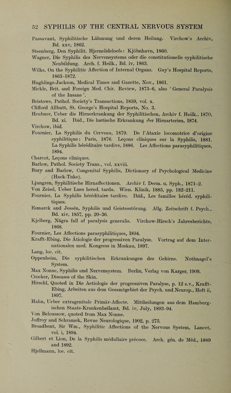 Passavant, Syphilitische Lahmung und deren Heilung. Virchow’s Archiv, Bd. xxv, 1862. Steenberg, Den Syphilit. Hjernelideloefs: Kjobnhavn, 1860. Wagner, Die Syphilis des Nervensystems oder die constitutionelle syphilitische Neubildung. Arch. f. Heilk., Bd. iv, 1863. Wilks, On the Syphilitic Affection of Internal Organs. Guy’s Hospital Reports, 1863-1872. Hughlings-Jackson, Medical Times and Gazette, Nov., 1861. Mickle, Brit, and Foreign Med. Chir. Review, 1875-6, also ‘ General Paralysis of the Insane ’. Bristowe, Pathol. Society’s Transactions, 1859, vol. x. Clifford Allbutt, St. George’s Hospital Reports, No. 3. Heubner, Ueber die Hirnerkrankung der Syphilitischen, Archiv f. Heilk., 1870, Bd. xi. Ibid., Die luetische Erkrankung der Hirnarterien, 1874. Virchow, ibid. Fournier, La Syphilis du Cerveau, 1879. De l’Ataxie locomotrice d’origine syphilitique: Paris, 1876. Le£ons cliniques sur la Syphilis, 1881. La Syphilis hereditaire tardive, 1886. Les Affections parasyphilitiques, 1894. Charcot, Le§ons cliniques. Barlow, Pathol. Society Trans., vol. xxviii. Bury and Barlow, Congenital Syphilis, Dictionary of Psychological Medicine (Hack-Tuke). Ljungren, Syphilitische Hirnaffectionen. Archiv f. Derm. u. Syph., 1871-2. Von Zeissl, Leber Lues liered. tarda. Wien. Klinik, 1885, pp. 182-211. Fournier, La Syphilis hereditaire tardive. Ibid., Les families hered. syphili- tiques. Esmarck and Jessen, Syphilis und Geistesstorung. Allg. Zeitschrift f. Psych., Bd. xiv, 1857, pp. 20-36. Kjelberg, Nagra fall af paralysis generalis. Virchow-Hirsch’s Jahresberichte, 1868. Fournier, Les Affections parasyphilitiques, 1894. Krafft-Ebing, Die Atiologie der progressiven Paralyse. Vortrag auf dem Inter- nationalen med. Kongress in Moskau, 1897. Lang, loc. cit. Oppenheim, Die syphilitischen Erkrankungen des Gehirns. Nothnagel's System. Max Nonne, Syphilis und Nervensystem. Berlin, Verlag von Karger, 1909. Crocker, Diseases of the Skin. Hirschl, Quoted in Die Aetiologie der progressiven Paralyse, p. 12 s.v., Krafft- Ebing, Arbeiten aus dem Gesamtgebiet der Psych. undNeurop., Heft ii, 1897. Hahn, Ueber extragenitale Primar-Affecte. Mittheilungen aus dem Hamburg- ischen Staats-Krankenheilamt, Bd. iv, July, 1893-94. Von Beloussow, quoted from Max Nonne. Joffroy and Schramek, Revue Neurologique, 1902, p. 275. Broadbent, Sir Wm., Syphilitic Affections of the Nervous System, Lancet, vol. i, 1894. Gilbert et Lion, De la Syphilis medullaire precoce. Arch. gen. de Med., 1889 and 1892. Hjellmann, loc. cit.