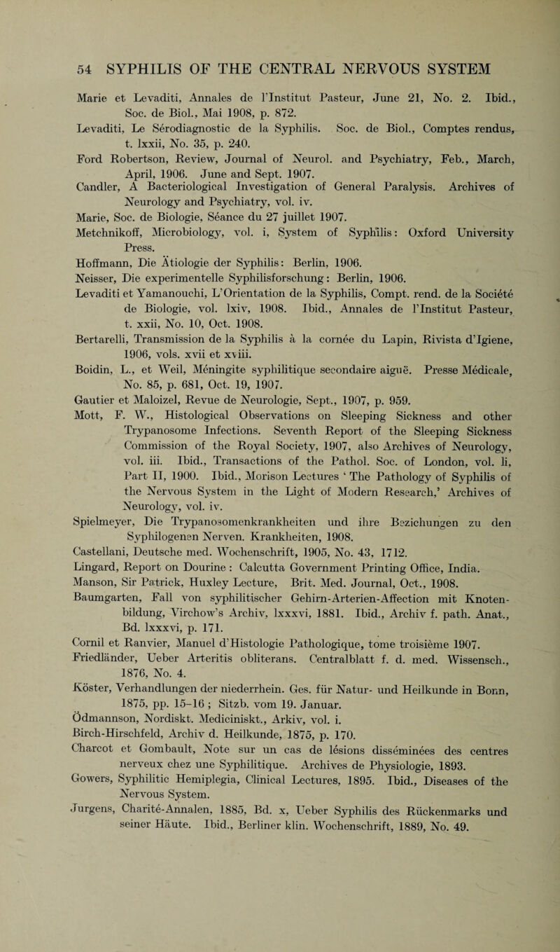 Marie et Levaditi, Annales de l’lnstitut Pasteur, June 21, No. 2. Ibid., Soc. de Biol., Mai 1908, p. 872. Levaditi, Le Serodiagnostic de la Syphilis. Soc. de Biol., Comptes rendus, t. lxxii, No. 35, p. 240. Ford Robertson, Review, Journal of Neurol, and Psychiatry, Feb., March, April, 1906. June and Sept. 1907. Candler, A Bacteriological Investigation of General Paralysis. Archives of Neurology and Psychiatry, vol. iv. Marie, Soc. de Biologie, Seance du 27 juillet 1907. Metchnikoff, Microbiology, vol. i, System of Syphilis: Oxford University Press. Hoffmann, Die Atiologie der Syphilis: Berlin, 1906. Neisser, Die experimentelle Syphilisforschung: Berlin, 1906. Levaditi et Yamanouchi, L’Orientation de la Syphilis, Compt. rend, de la Societe de Biologie, vol. lxiv, 1908. Ibid., Annales de l’lnstitut Pasteur, t. xxii, No. 10, Oct. 1908. Bertarelli, Transmission de la Syphilis a la cornee du Lapin, Rivista d’lgiene, 1906, vols. xvii et x\iii. Boidin, L., et Weil, Meningite syphilitique secondaire aigue. Presse Medicale, No. 85, p. 681, Oct. 19, 1907. Gautier et Maloizel, Revue de Neurologie, Sept., 1907, p. 959. Mott, F. W., Histological Observations on Sleeping Sickness and other Trypanosome Infections. Seventh Report of the Sleeping Sickness Commission of the Royal Society, 1907, also Archives of Neurology, vol. iii. Ibid., Transactions of the Pathol. Soc. of London, vol. li, Part II, 1900. Ibid., Morison Lectures ‘ The Pathology of Syphilis of the Nervous System in the Light of Modern Research,’ Archives of Neurology, vol. iv. Spielmeyer, Die Trypanosomenkrankheiten und ihre Bczichungen zu den Syphilogenen Nerven. Kranklieiten, 1908. Castellani, Deutsche med. Wochenschrift, 1905, No. 43, 1712. Lingard, Report on Dourine : Calcutta Government Printing Office, India. Manson, Sir Patrick, Huxley Lecture, Brit. Med. Journal, Oct., 1908. Baumgarten, Fall von syphilitischer Gehirn-Arterien-Affection mit Knoten- bildung, Virchow’s Archiv, lxxxvi, 1881. Ibid., Archiv f. path. Anat., Bd. lxxxvi, p. 171. Cornil et Ranvier, Manuel d’Histologie Pathologique, tome troisieme 1907. Friedlander, Ueber Arteritis obliterans. Centralblatt f. d. med. Wissensch., 1876, No. 4. Roster, Verhandlungen der niederrhein. Ges. fiir Natur- und Heilkunde in Bonn, 1875, pp. 15-16 ; Sitzb. vom 19. Januar. Odmannson, Nordiskt. Mediciniskt., Arkiv, vol. i. Birch-Hirschfeld, Archiv d. Heilkunde, 1875, p. 170. Charcot et Gombault, Note sur un cas de lesions disseminees des centres nerveux chez une Syphilitique. Archives de Physiologie, 1893. Gowers, Syphilitic Hemiplegia, Clinical Lectures, 1895. Ibid., Diseases of the Nervous System. Jurgens, Charite-Annalen, 1885, Bd. x, Ueber Syphilis des Riickenmarks und seiner Haute. Ibid., Berliner klin. Wochenschrift, 1889, No. 49.