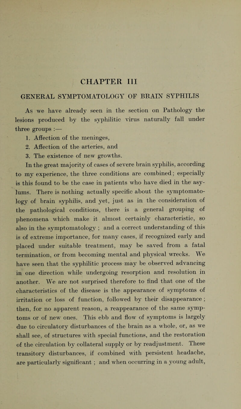 GENERAL SYMPTOMATOLOGY OF BRAIN SYPHILIS As we have already seen in the section on Pathology the lesions produced by the syphilitic virus naturally fall under three groups :— 1. Affection of the meninges, 2. Affection of the arteries, and 3. The existence of new growths. In the great majority of cases of severe brain syphilis, according to my experience, the three conditions are combined; especially is this found to be the case in patients who have died in the asy¬ lums. There is nothing actually specific about the symptomato- logy of brain syphilis, and yet, just as in the consideration of the pathological conditions, there is a general grouping of phenomena which make it almost certainly characteristic, so also in the symptomatology ; and a correct understanding of this is of extreme importance, for many cases, if recognized early and placed under suitable treatment, may be saved from a fatal termination, or from becoming mental and physical wrecks. We have seen that the syphilitic process may be observed advancing in one direction while undergoing resorption and resolution in another. We are not surprised therefore to find that one of the characteristics of the disease is the appearance of symptoms of irritation or loss of function, followed by their disappearance ; then, for no apparent reason, a reappearance of the same symp¬ toms or of new ones. This ebb and flow of symptoms is largely due to circulatory disturbances of the brain as a whole, or, as we shall see, of structures with special functions, and the restoration of the circulation by collateral supply or by readjustment. These transitory disturbances, if combined with persistent headache, are particularly significant ; and when occurring in a young adult,