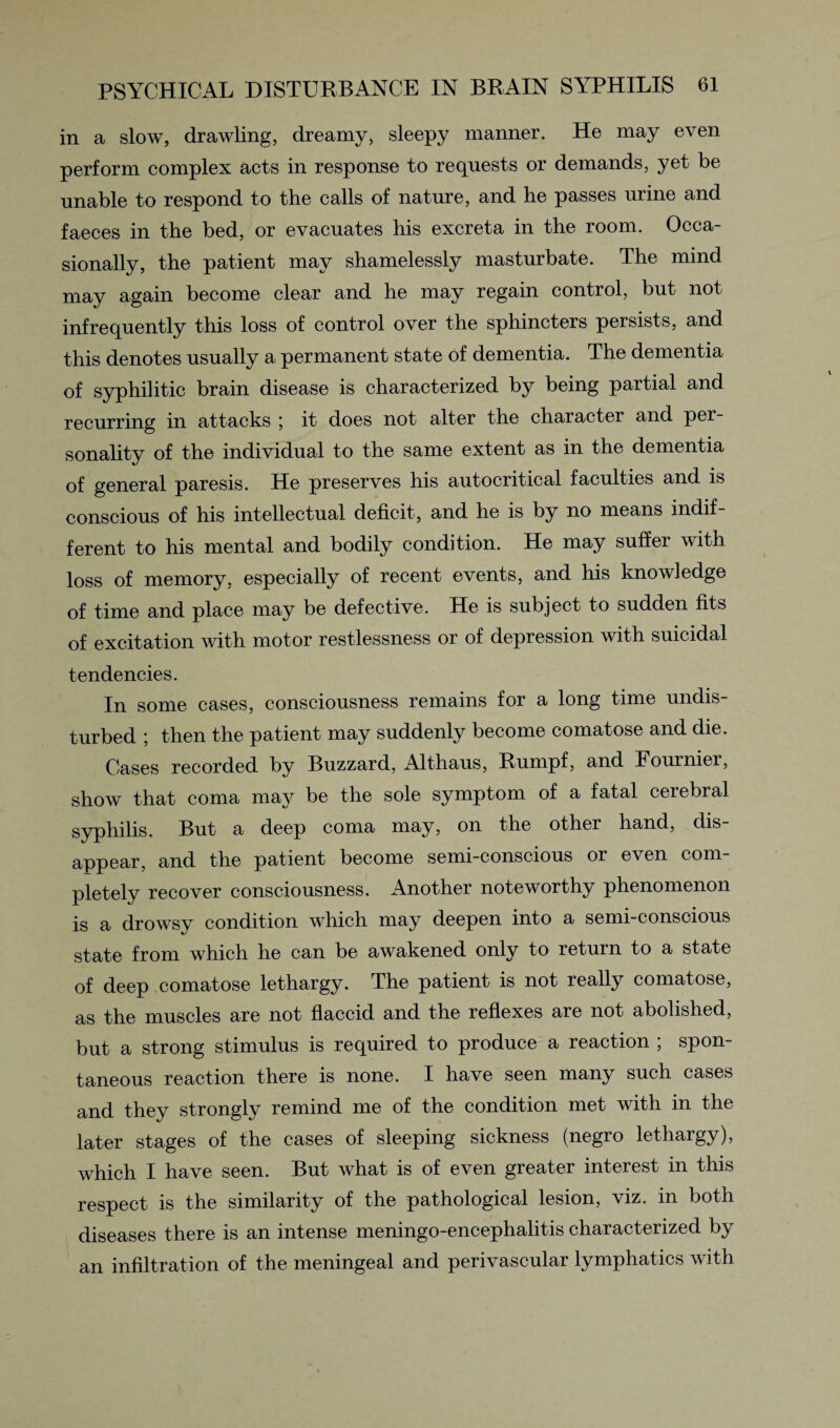 in a slow, drawling, dreamy, sleepy manner. He may even perform complex acts in response to requests or demands, yet be unable to respond to the calls of nature, and he passes urine and faeces in the bed, or evacuates his excreta in the room. Occa¬ sionally, the patient may shamelessly masturbate. The mind may again become clear and he may regain control, but not infrequently this loss of control over the sphincters persists, and this denotes usually a permanent state of dementia. The dementia of syphilitic brain disease is characterized by being partial and recurring in attacks \ it does not alter the character and per¬ sonality of the individual to the same extent as in the dementia of general paresis. He preserves his autocritical faculties and is conscious of his intellectual deficit, and he is by no means indif¬ ferent to his mental and bodily condition. He may suffer with loss of memory, especially of recent events, and his knowledge of time and place may be defective. He is subject to sudden fits of excitation with motor restlessness or of depression with suicidal tendencies. In some cases, consciousness remains for a long time undis¬ turbed ; then the patient may suddenly become comatose and die. Cases recorded by Buzzard, Althaus, Rumpf, and Fournier, show that coma may be the sole symptom of a fatal cerebral syphilis. But a deep coma may, on the other hand, dis¬ appear, and the patient become semi-conscious or even com¬ pletely recover consciousness. Another noteworthy phenomenon is a drowsy condition which may deepen into a semi-conscious state from which he can be awakened only to return to a state of deep comatose lethargy. The patient is not really comatose, as the muscles are not flaccid and the reflexes are not abolished, but a strong stimulus is required to produce a reaction ; spon¬ taneous reaction there is none. I have seen many such cases and they strongly remind me of the condition met with in the later stages of the cases of sleeping sickness (negro lethargy), which I have seen. But what is of even greater interest in this respect is the similarity of the pathological lesion, viz. in both diseases there is an intense meningo-encephalitis characterized by an infiltration of the meningeal and perivascular lymphatics with