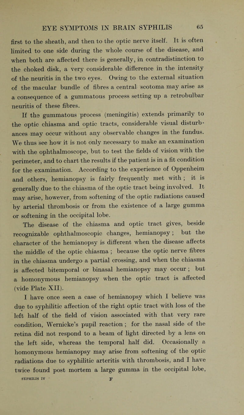 first to the sheath, and then to the optic nerve itself. It is often limited to one side during the whole course of the disease, and when both are affected there is generally, in contradistinction to the choked disk, a very considerable difference in the intensity of the neuritis in the two eyes. Owing to the external situation of the macular bundle of fibres a central scotoma may arise as a consequence of a gummatous process setting up a retrobulbar neuritis of these fibres. If the gummatous process (meningitis) extends primarily to the optic chiasma and optic tracts, considerable visual disturb¬ ances may occur without any observable changes in the fundus. We thus see how it is not only necessary to make an examination with the ophthalmoscope, but to test the fields of vision with the perimeter, and to chart the results if the patient is in a fit condition for the examination. According to the experience of Oppenheim and others, hemianopsy is fairly frequently met with ; it is generally due to the chiasma of the optic tract being involved. It may arise, however, from softening of the optic radiations caused by arterial thrombosis or from the existence of a large gumma or softening in the occipital lobe. The disease of the chiasma and optic tract gives, beside recognizable ophthalmoscopic changes, hemianopsy; but the character of the hemianopsy is different when the disease affects the middle of the optic chiasma ; because the optic nerve fibres in the chiasma undergo a partial crossing, and when the chiasma is affected bitemporal or binasal hemianopsy may occur ; but a homonymous hemianopsy when the optic tract is affected (vide Plate XII). I have once seen a case of hemianopsy which I believe was due to syphilitic affection of the right optic tract with loss of the left half of the field of vision associated with that very rare condition, Wernicke’s pupil reaction ; for the nasal side of the retina did not respond to a beam of light directed by a lens on the left side, whereas the temporal half did. Occasionally a homonymous hemianopsy may arise from softening of the optic radiations due to syphilitic arteritis with thrombosis, and I have twice found post mortem a large gumma in the occipital lobe, SYPHILIS IV F