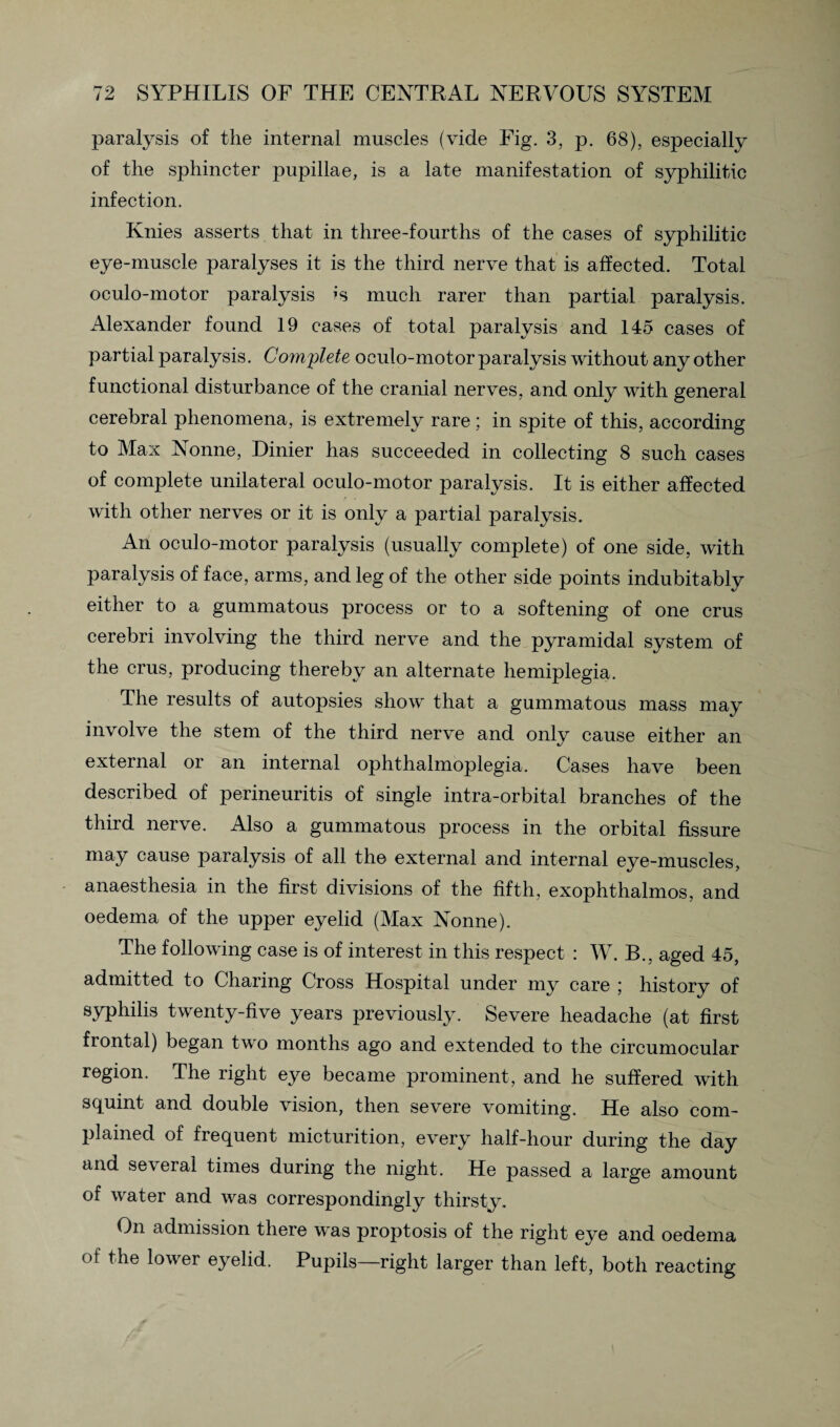 paralysis of the internal muscles (vide Fig. 3, p. 68), especially of the sphincter pupillae, is a late manifestation of syphilitic infection. Knies asserts that in three-fourths of the cases of syphilitic eye-muscle paralyses it is the third nerve that is affected. Total oculo-motor paralysis is much rarer than partial paralysis. Alexander found 19 cases of total paralysis and 145 cases of partial paralysis. Complete oculo-motor paralysis without any other functional disturbance of the cranial nerves, and only with general cerebral phenomena, is extremely rare; in spite of this, according to Max Nonne, Dinier has succeeded in collecting 8 such cases of complete unilateral oculo-motor paralysis. It is either affected with other nerves or it is only a partial paralysis. An oculo-motor paralysis (usually complete) of one side, with paralysis of face, arms, and leg of the other side points indubitably either to a gummatous process or to a softening of one crus cerebri involving the third nerve and the pyramidal system of the crus, producing thereby an alternate hemiplegia. The results of autopsies show that a gummatous mass may involve the stem of the third nerve and only cause either an external or an internal ophthalmoplegia. Cases have been described of perineuritis of single intra-orbital branches of the third nerve. Also a gummatous process in the orbital fissure may cause paralysis of all the external and internal eye-muscles, anaesthesia in the first divisions of the fifth, exophthalmos, and oedema of the upper eyelid (Max Nonne). The following case is of interest in this respect : W. B., aged 45, admitted to Charing Cross Hospital under my care ; history of syphilis twenty-five years previously. Severe headache (at first frontal) began two months ago and extended to the circumocular region. The right eye became prominent, and he suffered with squint and double vision, then severe vomiting. He also com¬ plained of frequent micturition, every half-hour during the day and several times during the night. He passed a large amount of water and was correspondingly thirsty. On admission there was proptosis of the right eye and oedema of the lower eyelid. Pupils—right larger than left, both reacting