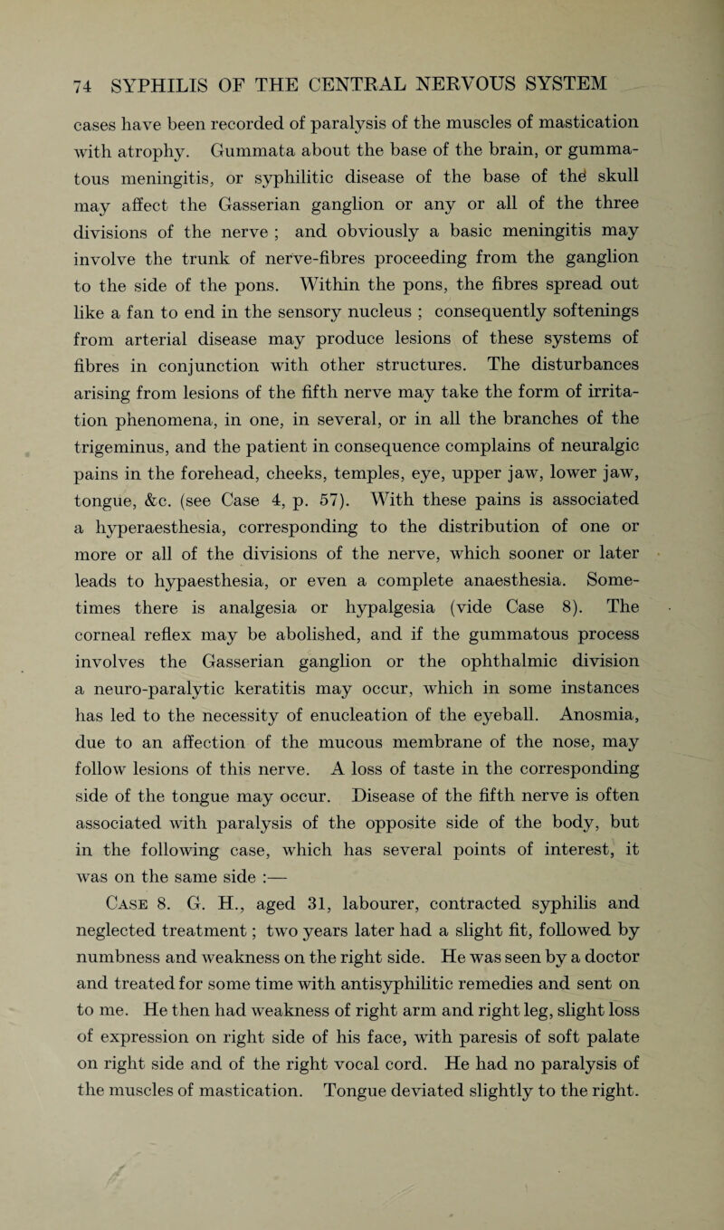 cases have been recorded of paralysis of the muscles of mastication with atrophy. Gummata about the base of the brain, or gumma¬ tous meningitis, or syphilitic disease of the base of thd skull may affect the Gasserian ganglion or any or all of the three divisions of the nerve ; and obviously a basic meningitis may involve the trunk of nerve-fibres proceeding from the ganglion to the side of the pons. Within the pons, the fibres spread out like a fan to end in the sensory nucleus ; consequently softenings from arterial disease may produce lesions of these systems of fibres in conjunction with other structures. The disturbances arising from lesions of the fifth nerve may take the form of irrita¬ tion phenomena, in one, in several, or in all the branches of the trigeminus, and the patient in consequence complains of neuralgic pains in the forehead, cheeks, temples, eye, upper jaw, lower jaw, tongue, &c. (see Case 4, p. 57). With these pains is associated a liyperaesthesia, corresponding to the distribution of one or more or all of the divisions of the nerve, which sooner or later leads to hypaesthesia, or even a complete anaesthesia. Some¬ times there is analgesia or hypalgesia (vide Case 8). The corneal reflex may be abolished, and if the gummatous process involves the Gasserian ganglion or the ophthalmic division a neuro-paralytic keratitis may occur, which in some instances has led to the necessity of enucleation of the eyeball. Anosmia, due to an affection of the mucous membrane of the nose, may follow lesions of this nerve. A loss of taste in the corresponding side of the tongue may occur. Disease of the fifth nerve is often associated with paralysis of the opposite side of the body, but in the following case, which has several points of interest, it was on the same side :— Case 8. G. H., aged 31, labourer, contracted syphilis and neglected treatment; two years later had a slight fit, followed by numbness and weakness on the right side. He was seen by a doctor and treated for some time with antisyphilitic remedies and sent on to me. He then had weakness of right arm and right leg, slight loss of expression on right side of his face, with paresis of soft palate on right side and of the right vocal cord. He had no paralysis of the muscles of mastication. Tongue deviated slightly to the right.