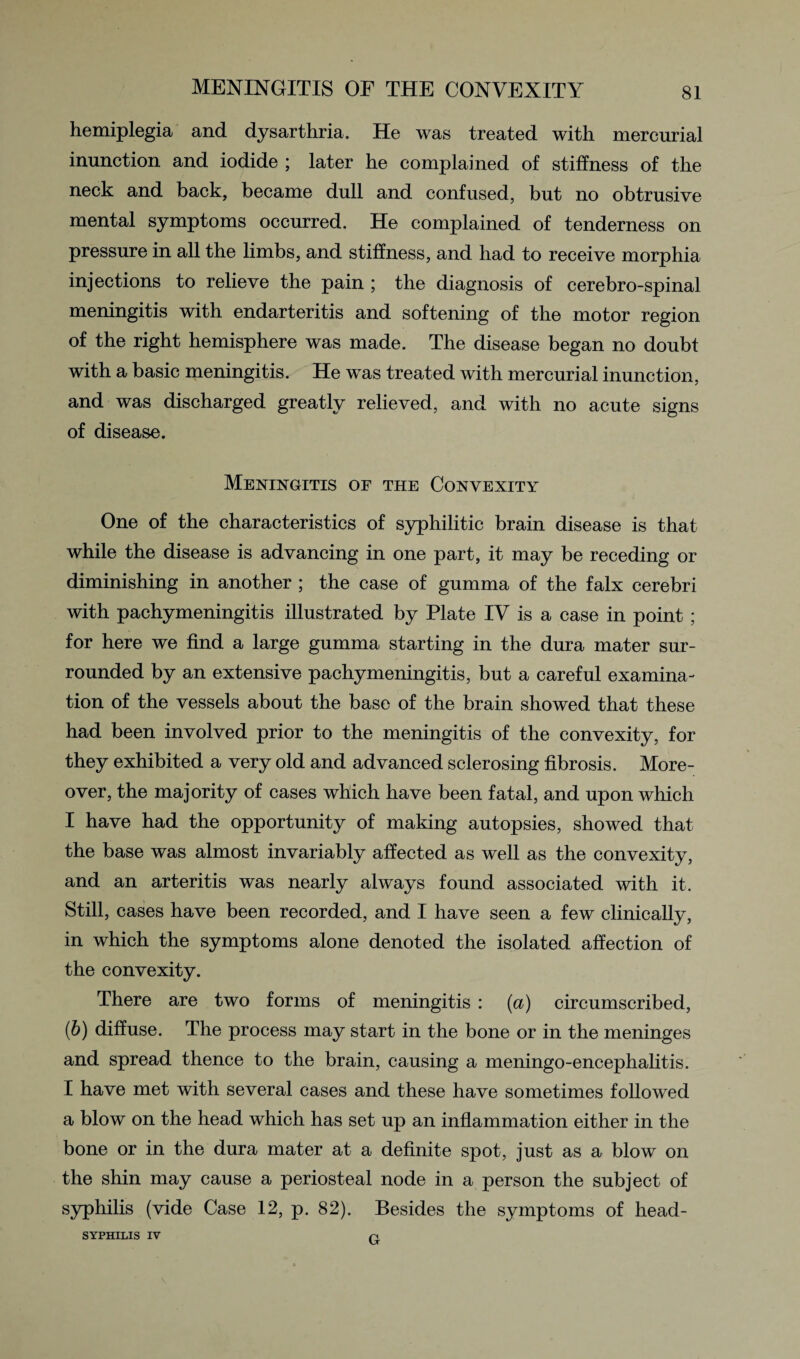 MENINGITIS OF THE CONVEXITY hemiplegia and dysarthria. He was treated with mercurial inunction and iodide ; later he complained of stiffness of the neck and back, became dull and confused, but no obtrusive mental symptoms occurred. He complained of tenderness on pressure in all the limbs, and stiffness, and had to receive morphia injections to relieve the pain ; the diagnosis of cerebro-spinal meningitis with endarteritis and softening of the motor region of the right hemisphere was made. The disease began no doubt with a basic meningitis. He was treated with mercurial inunction, and was discharged greatly relieved, and with no acute signs of disease. Meningitis of the Convexity One of the characteristics of syphilitic brain disease is that while the disease is advancing in one part, it may be receding or diminishing in another ; the case of gumma of the falx cerebri with pachymeningitis illustrated by Plate IV is a case in point ; for here we find a large gumma starting in the dura mater sur¬ rounded by an extensive pachymeningitis, but a careful examina¬ tion of the vessels about the base of the brain showed that these had been involved prior to the meningitis of the convexity, for they exhibited a very old and advanced sclerosing fibrosis. More¬ over, the majority of cases which have been fatal, and upon which I have had the opportunity of making autopsies, showed that the base was almost invariably affected as well as the convexity, and an arteritis was nearly always found associated with it. Still, cases have been recorded, and I have seen a few clinically, in which the symptoms alone denoted the isolated affection of the convexity. There are two forms of meningitis : {a) circumscribed, (b) diffuse. The process may start in the bone or in the meninges and spread thence to the brain, causing a meningo-encephalitis. I have met with several cases and these have sometimes followed a blow on the head which has set up an inflammation either in the bone or in the dura mater at a definite spot, just as a blow on the shin may cause a periosteal node in a person the subject of syphilis (vide Case 12, p. 82). Besides the symptoms of head- SYPHILIS IV G