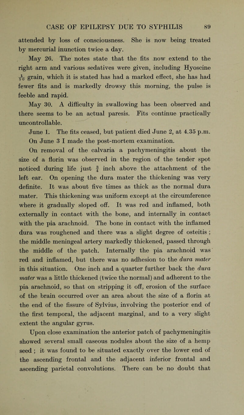 attended by loss of consciousness. She is now being treated by mercurial inunction twice a day. May 26. The notes state that the fits now extend to the right arm and various sedatives were given, including Hyoscine /o grain, which it is stated has had a marked effect, she has had fewer fits and is markedly drowsy this morning, the pulse is feeble and rapid. May 30. A difficulty in swallowing has been observed and there seems to be an actual paresis. Fits continue practically uncontrollable. June 1. The fits ceased, but patient died June 2, at 4.35 p.m. On June 3 I made the post-mortem examination. On removal of the calvaria a pachymeningitis about the size of a florin was observed in the region of the tender spot noticed during life just § inch above the attachment of the left ear. On opening the dura mater the thickening was very definite. It was about five times as thick as the normal dura mater. This thickening was uniform except at the circumference where it gradually sloped off. It was red and inflamed, both externally in contact with the bone, and internally in contact with the pia arachnoid. The bone in contact with the inflamed dura was roughened and there was a slight degree of osteitis ; the middle meningeal artery markedly thickened, passed through the middle of the patch. Internally the pia arachnoid was red and inflamed, but there was no adhesion to the dura mater in this situation. One inch and a quarter further back the dura mater was a little thickened (twice the normal) and adherent to the pia arachnoid, so that on stripping it off, erosion of the surface of the brain occurred over an area about the size of a florin at the end of the fissure of Sylvius, involving the posterior end of the first temporal, the adjacent marginal, and to a very slight extent the angular gyrus. Upon close examination the anterior patch of pachymeningitis showed several small caseous nodules about the size of a hemp seed ; it was found to be situated exactly over the lower end of the ascending frontal and the adjacent inferior frontal and ascending parietal convolutions. There can be no doubt that