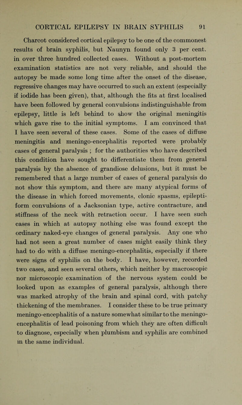 Charcot considered cortical epilepsy to be one of the commonest results of brain syphilis, but Naunyn found only 3 per cent, in over three hundred collected cases. Without a post-mortem examination statistics are not very reliable, and should the autopsy be made some long time after the onset of the disease, regressive changes may have occurred to such an extent (especially if iodide has been given), that, although the fits at first localised have been followed by general convulsions indistinguishable from epilepsy, little is left behind to show the original meningitis which gave rise to the initial symptoms. I am convinced that I have seen several of these cases. Some of the cases of diffuse meningitis and meningo-encephalitis reported were probably cases of general paralysis ; for the authorities who have described this condition have sought to differentiate them from general paralysis by the absence of grandiose delusions, but it must be remembered that a large number of cases of general paralysis do not show this symptom, and there are many atypical forms of the disease in which forced movements, clonic spasms, epilepti¬ form convulsions of a Jacksonian type, active contracture, and stiffness of the neck with retraction occur. I have seen such cases in which at autopsy nothing else was found except the ordinary naked-eye changes of general paralysis. Any one who had not seen a great number of cases might easily think they had to do with a diffuse meningo-encephalitis, especially if there were signs of syphilis on the body. I have, however, recorded two cases, and seen several others, which neither by macroscopic nor microscopic examination of the nervous system could be looked upon as examples of general paralysis, although there was marked atrophy of the brain and spinal cord, with patchy thickening of the membranes. I consider these to be true primary meningo-encephalitis of a nature somewhat similar to the meningo¬ encephalitis of lead poisoning from which they are often difficult to diagnose, especially when plumbism and syphilis are combined in the same individual.