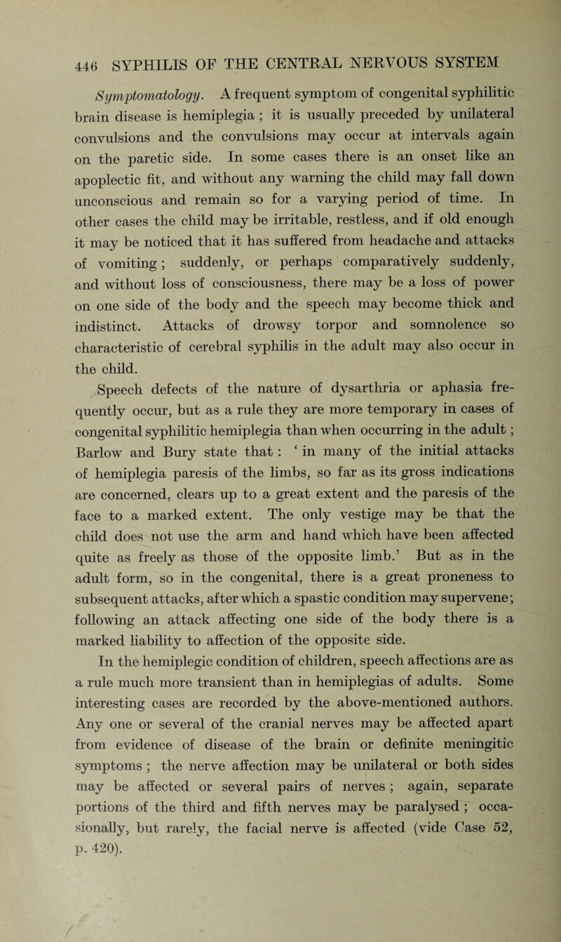 Symptomatology. A frequent symptom of congenital syphilitic brain disease is hemiplegia ; it is usually preceded by unilateral convulsions and the convulsions may occur at intervals again on the paretic side. In some cases there is an onset like an apoplectic fit, and without any warning the child may fall down unconscious and remain so for a varying period of time. In other cases the child may be irritable, restless, and if old enough it may be noticed that it has suffered from headache and attacks of vomiting; suddenly, or perhaps comparatively suddenly, and without loss of consciousness, there may be a loss of power on one side of the body and the speech may become thick and indistinct. Attacks of drowsy torpor and somnolence so characteristic of cerebral syphilis in the adult may also occur in the child. Speech defects of the nature of dysarthria or aphasia fre¬ quently occur, but as a rule they are more temporary in cases of congenital syphilitic hemiplegia than when occurring in the adult; Barlow and Bury state that : ‘ in many of the initial attacks of hemiplegia paresis of the limbs, so far as its gross indications are concerned, clears up to a great extent and the paresis of the face to a marked extent. The only vestige may be that the child does not use the arm and hand which have been affected quite as freely as those of the opposite limb.’ But as in the adult form, so in the congenital, there is a great proneness to subsequent attacks, after which a spastic condition may supervene; following an attack affecting one side of the body there is a marked liability to affection of the opposite side. In the hemiplegic condition of children, speech affections are as a rule much more transient than in hemiplegias of adults. Some interesting cases are recorded by the above-mentioned authors. Any one or several of the cranial nerves may be affected apart from evidence of disease of the brain or definite meningitic symptoms ; the nerve affection may be unilateral or both sides may be affected or several pairs of nerves ; again, separate portions of the third and fifth nerves may be paralysed ; occa¬ sionally, but rarely, the facial nerve is affected (vide Case 52, p. 420).