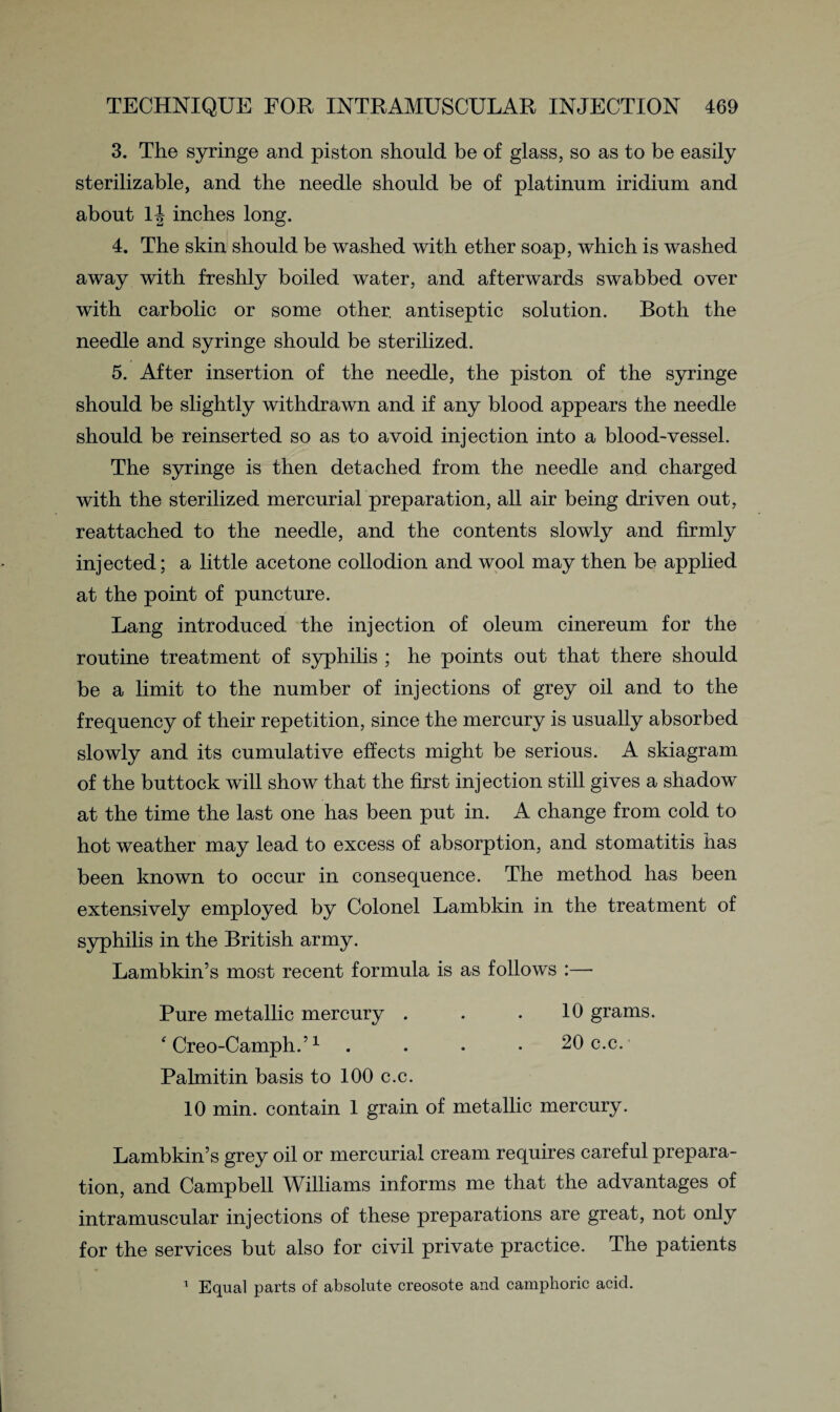 3. The syringe and piston should be of glass, so as to be easily sterilizable, and the needle should be of platinum iridium and about lj inches long. 4. The skin should be washed with ether soap, which is washed away with freshly boiled water, and afterwards swabbed over with carbolic or some other, antiseptic solution. Both the needle and syringe should be sterilized. 5. After insertion of the needle, the piston of the syringe should be slightly withdrawn and if any blood appears the needle should be reinserted so as to avoid injection into a blood-vessel. The syringe is then detached from the needle and charged with the sterilized mercurial preparation, all air being driven out, reattached to the needle, and the contents slowly and firmly injected; a little acetone collodion and wool may then be applied at the point of puncture. Lang introduced the injection of oleum cinereum for the routine treatment of syphilis ; he points out that there should be a limit to the number of injections of grey oil and to the frequency of their repetition, since the mercury is usually absorbed slowly and its cumulative effects might be serious. A skiagram of the buttock will show that the first injection still gives a shadow at the time the last one has been put in. A change from cold to hot weather may lead to excess of absorption, and stomatitis has been known to occur in consequence. The method has been extensively employed by Colonel Lambkin in the treatment of syphilis in the British army. Lambkin’s most recent formula is as follows :— Pure metallic mercury . . .10 grams. f Creo-Camph.’1 .... 20 c.c. Palmitin basis to 100 c.c. 10 min. contain 1 grain of metallic mercury. Lambkin’s grey oil or mercurial cream requires careful prepara¬ tion, and Campbell Williams informs me that the advantages of intramuscular injections of these preparations are great, not only for the services but also for civil private practice. The patients Equal parts of absolute creosote and camphoric acid. 1