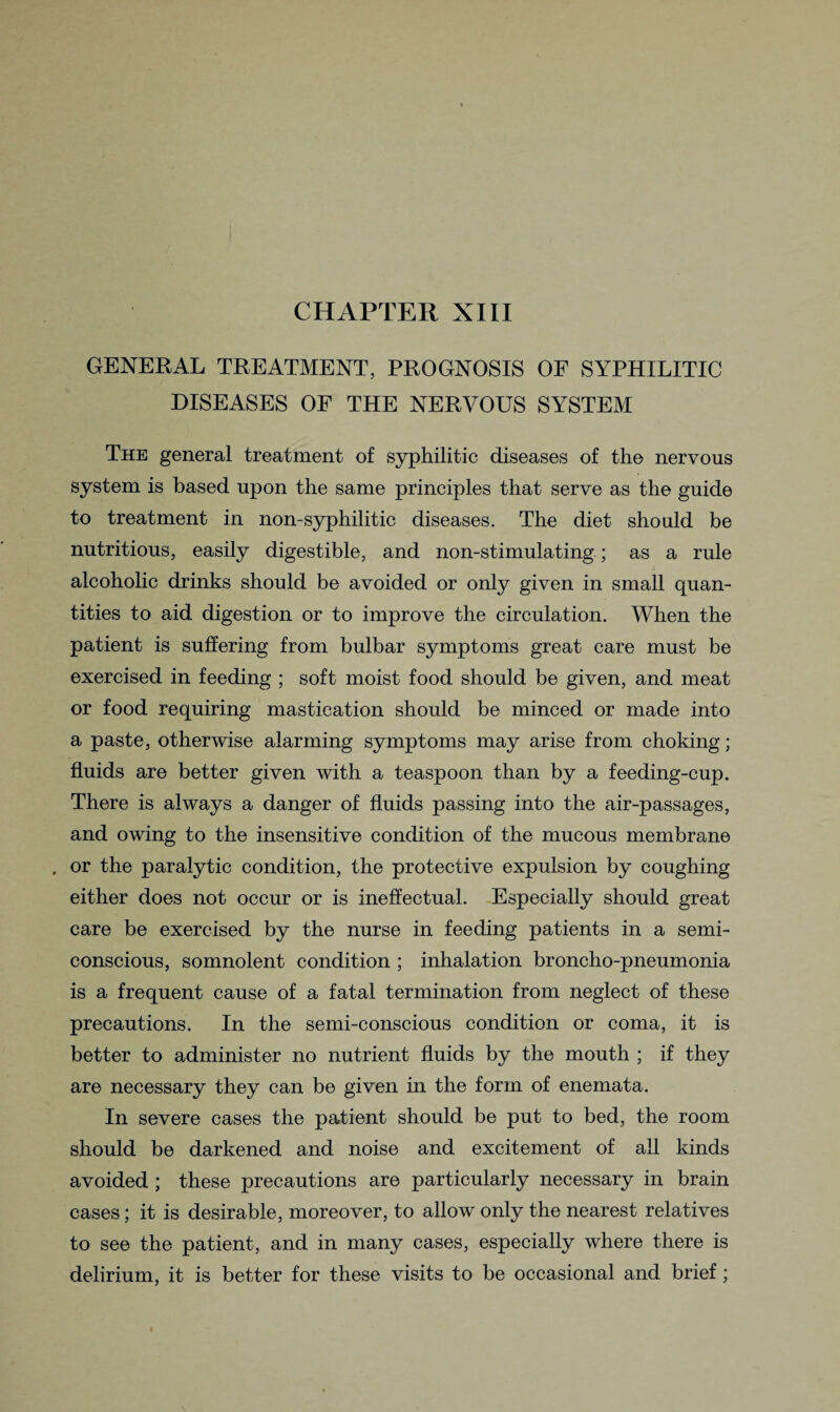 CHAPTER XIII GENERAL TREATMENT, PROGNOSIS OF SYPHILITIC DISEASES OF THE NERVOUS SYSTEM The general treatment of syphilitic diseases of the nervous system is based upon the same principles that serve as the guide to treatment in non-syphilitic diseases. The diet should be nutritious, easily digestible, and non-stimulating; as a rule alcoholic drinks should be avoided or only given in small quan¬ tities to aid digestion or to improve the circulation. When the patient is suffering from bulbar symptoms great care must be exercised in feeding ; soft moist food should be given, and meat or food requiring mastication should be minced or made into a paste, otherwise alarming symptoms may arise from choking; fluids are better given with a teaspoon than by a feeding-cup. There is always a danger of fluids passing into the air-passages, and owing to the insensitive condition of the mucous membrane , or the paralytic condition, the protective expulsion by coughing either does not occur or is ineffectual. Especially should great care be exercised by the nurse in feeding patients in a semi¬ conscious, somnolent condition ; inhalation broncho-pneumonia is a frequent cause of a fatal termination from neglect of these precautions. In the semi-conscious condition or coma, it is better to administer no nutrient fluids by the mouth ; if they are necessary they can be given in the form of enemata. In severe cases the patient should be put to bed, the room should be darkened and noise and excitement of all kinds avoided ; these precautions are particularly necessary in brain cases; it is desirable, moreover, to allow only the nearest relatives to see the patient, and in many cases, especially where there is delirium, it is better for these visits to be occasional and brief;