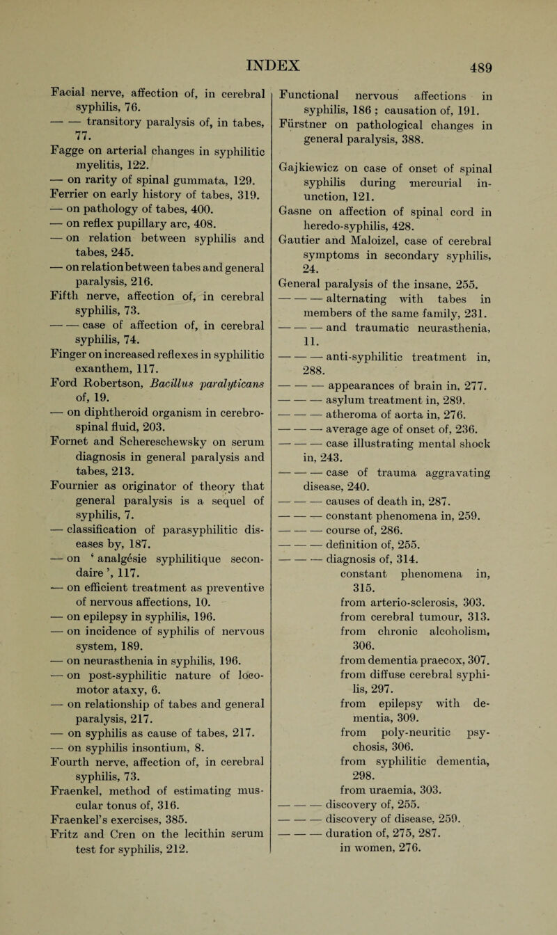 Facial nerve, affection of, in cerebral syphilis, 76. -transitory paralysis of, in tabes, 77. Fagge on arterial changes in syphilitic myelitis, 122. — on rarity of spinal gummata, 129. Ferrier on early history of tabes, 319. — on pathology of tabes, 400. — on reflex pupillary arc, 408. — on relation between syphilis and tabes, 245. — on relation between tabes and general paralysis, 216. Fifth nerve, affection of, in cerebral syphilis, 73. -case of affection of, in cerebral syphilis, 74. Finger on increased reflexes in syphilitic exanthem, 117. Ford Robertson, Bacillus paralyticans of, 19. — on diphtheroid organism in cerebro¬ spinal fluid, 203. Fornet and Schereschewsky on serum diagnosis in general paralysis and tabes, 213. Fournier as originator of theory that general paralysis is a sequel of syphilis, 7. — classification of parasypliilitic dis¬ eases by, 187. — on ‘ analgesie sypliilitique secon- daire ’, 117. — on efficient treatment as preventive of nervous affections, 10. — on epilepsy in syphilis, 196. — on incidence of syphilis of nervous system, 189. — on neurasthenia in syphilis, 196. — on post-syphilitic nature of loco¬ motor ataxy, 6. — on relationship of tabes and general paralysis, 217. — on syphilis as cause of tabes, 217. — on syphilis insontium, 8. Fourth nerve, affection of, in cerebral syphilis, 73. Fraenkel, method of estimating mus¬ cular tonus of, 316. Fraenkel’s exercises, 385. Fritz and Cren on the lecithin serum test for syphilis, 212. Functional nervous affections in syphilis, 186 ; causation of, 191. Fiirstner on pathological changes in general paralysis, 388. Gajkiewicz on case of onset of spinal syphilis during mercurial in¬ unction, 121. Gasne on affection of spinal cord in heredo-syphilis, 428. Gautier and Maloizel, case of cerebral symptoms in secondary syphilis, 24. General paralysis of the insane, 255. -alternating with tabes in members of the same family, 231. -and traumatic neurasthenia, 11. -anti-syphilitic treatment in, 288. -— appearances of brain in, 277. -asylum treatment in, 289. -atheroma of aorta in, 276. -average age of onset of, 236. -case illustrating mental shock in, 243. --case of trauma aggravating disease, 240. -causes of death in, 287. -constant phenomena in, 259. -course of, 286. — — — definition of, 255. -diagnosis of, 314. constant phenomena in, 315. from arterio-sclerosis, 303. from cerebral tumour, 313. from chronic alcoholism, 306. from dementia praecox, 307. from diffuse cerebral syphi¬ lis, 297. from epilepsy with de¬ mentia, 309. from poly-neuritic psy¬ chosis, 306. from syphilitic dementia, 298. * from uraemia, 303. -discovery of, 255. -discovery of disease, 259. -duration of, 275, 287. in women, 276.