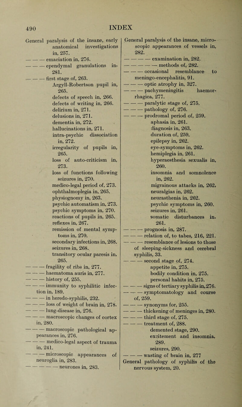 General paralysis of the insane, early anatomical investigations in, 257. -emaciation in, 276. -ependymal granulations in* 281. -first stage of, 263. Argyll-Robertson pupil in, 265. defects of speech in, 266. defects of writing in, 266. delirium in, 271. delusions in, 271. dementia in, 272. hallucinations in, 271. intra-psychic dissociation in, 272. irregularity of pupils in, 265. loss of auto-criticism in, 273. loss of functions following seizures in, 270. medico-legal period of, 273. ophthalmoplegia in, 265. physiognomy in, 263. psychic automatism in, 273. psychic symptoms in, 270. reactions of pupils in, 265. reflexes in, 267. remission of mental symp¬ toms in, 270. secondary infections in, 268. seizures in, 268. transitory ocular paresis in, 265. -fragility of ribs in, 277. -haematoma auris in, 277. -history of, 255. -immunity to syphilitic infec¬ tion in, 189. -in heredo-syphilis, 232. -loss of weight of brain in, 278. -lung-disease in, 276. -macroscopic changes of cortex in, 280. -macroscopic pathological ap¬ pearances in, 276. medico-legal aspect of trauma in, 241. microscopic appearances of neuroglia in, 283. -neurones in, 283. General paralysis of the insane, micro¬ scopic appearances of vessels in, 282. -examination in, 282. -methods of, 282. -occasional resemblance to meningo-encephalitis, 91. -optic atrophy in, 327. -pachymeningitis haemor- rhagica, 277. -paralytic stage of, 275. -pathology of, 276. -prodromal period of, 259. aphasia in, 261. diagnosis in, 263. duration of, 259. epilepsy in, 262. eye-symptoms in, 262. hemiplegia in, 261. hyperaesthesia sexualis in, 260. insomnia and somnolence in, 262. migrainous attacks in, 262, neuralgias in, 262. neurasthenia in, 262. psychic symptoms in, 260. seizures in, 261. somatic disturbances in. 261. -prognosis in, 287. -relation of, to tabes, 216, 221. -resemblance of lesions to those of sleeping-sickness and cerebral syphilis, 33. -second stage of, 274. appetite in, 275. bodily condition in, 275. personal habits in, 275. -signs of tertiary syphilis in, 276. -symptomatology and course of, 259. -synonyms for, 255. -thickening of meninges in, 280. —-third stage of, 275. -treatment of, 288. demented stage, 290. excitement and insomnia, 289. seizures, 290. -wasting of brain in, 277 General pathology of syphilis of the nervous system, 20.