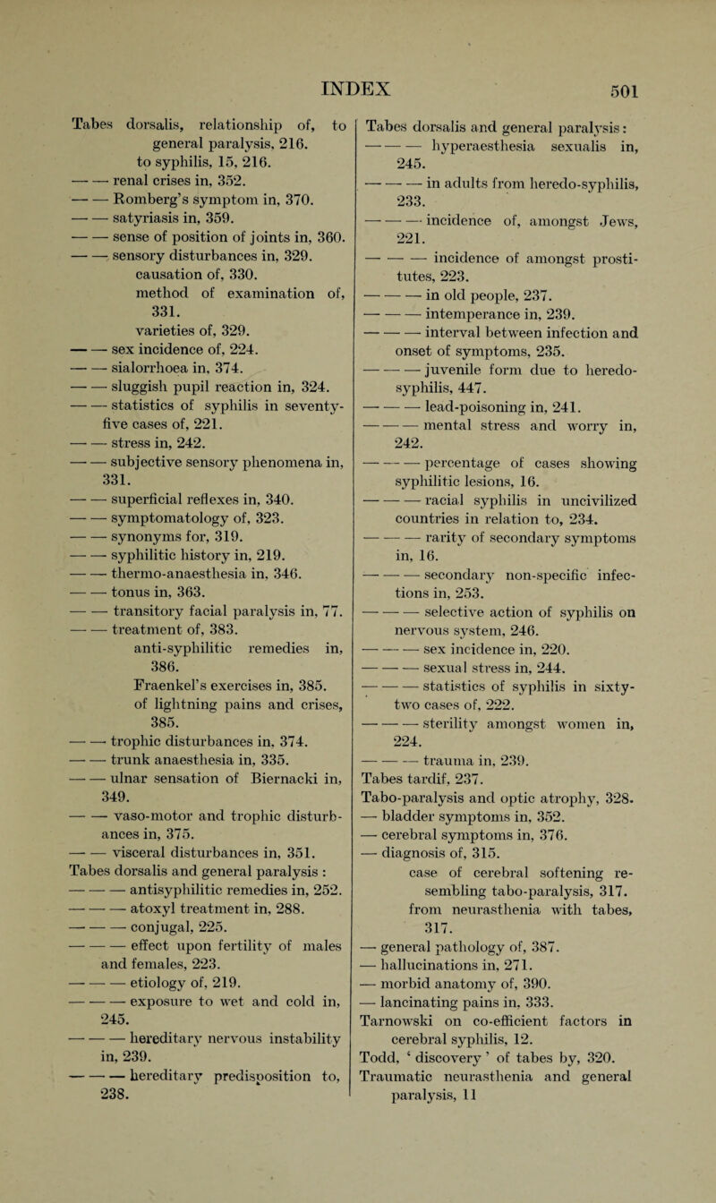 Tabes dorsalis, relationship of, to general paralysis, 216. to syphilis, 15, 216. -- renal crises in, 352. -Romberg’s symptom in, 370. —- — satyriasis in, 359. ■-sense of position of joints in, 360. -sensory disturbances in, 329. causation of, 330. method of examination of, 331. varieties of, 329. -sex incidence of, 224. -sialorrhoea in, 374. -sluggish pupil reaction in, 324. -statistics of syphilis in seventy- five cases of, 221. -stress in, 242. -subjective sensory phenomena in, 331. -superficial reflexes in, 340. -symptomatology of, 323. -synonyms for, 319. -syphilitic history in, 219. -thermo-anaesthesia in, 346. -tonus in, 363. -transitory facial paralysis in, 77. -treatment of, 383. anti-syphilitic remedies in, 386. Fraenkel’s exercises in, 385. of lightning pains and crises, 385. -- trophic disturbances in, 374. —■ — trunk anaesthesia in, 335. -ulnar sensation of Biernacki in, 349. -vaso-motor and trophic disturb¬ ances in, 375. -visceral disturbances in, 351. Tabes dorsalis and general paralysis : -antisyphilitic remedies in, 252. — --atoxyl treatment in, 288. — --- conjugal, 225. -effect upon fertility of males and females, 223. -etiology of, 219. -exposure to wet and cold in, 245. — --hereditary nervous instability in, 239. -hereditary predisposition to, 238. Tabes dorsalis and general paralysis: -hyperaesthesia sexualis in, 245. -in adults from heredo-sypliilis, 233. — --incidence of, amongst Jews, 221. — --incidence of amongst prosti¬ tutes, 223. -in old people, 237. -intemperance in, 239. -interval between infection and onset of symptoms, 235. -juvenile form due to lieredo- syphilis, 447. -lead-poisoning in, 241. — — — mental stress and worry in, 242. -percentage of cases showing syphilitic lesions, 16. -racial syphilis in uncivilized countries in relation to, 234. -— rarity of secondary symptoms in, 16. -secondary non-specific infec¬ tions in, 253. -selective action of syphilis on nervous system, 246. -sex incidence in, 220. -sexual stress in, 244. -statistics of sy philis in sixty- two cases of, 222. -sterility amongst women in, 224. -trauma in, 239. Tabes tardif, 237. Tabo-paralysis and optic atrophy, 328. — bladder symptoms in, 352. —- cerebral symptoms in, 376. — diagnosis of, 315. case of cerebral softening re¬ sembling tabo-paralysis, 317. from neurasthenia with tabes, 317. —- general pathology of, 387. — hallucinations in, 271. — morbid anatomy of, 390. — lancinating pains in, 333. Tarnowski on co-efficient factors in cerebral syphilis, 12. Todd, 4 discovery ’ of tabes by, 320. Traumatic neurasthenia and general paralysis, 11