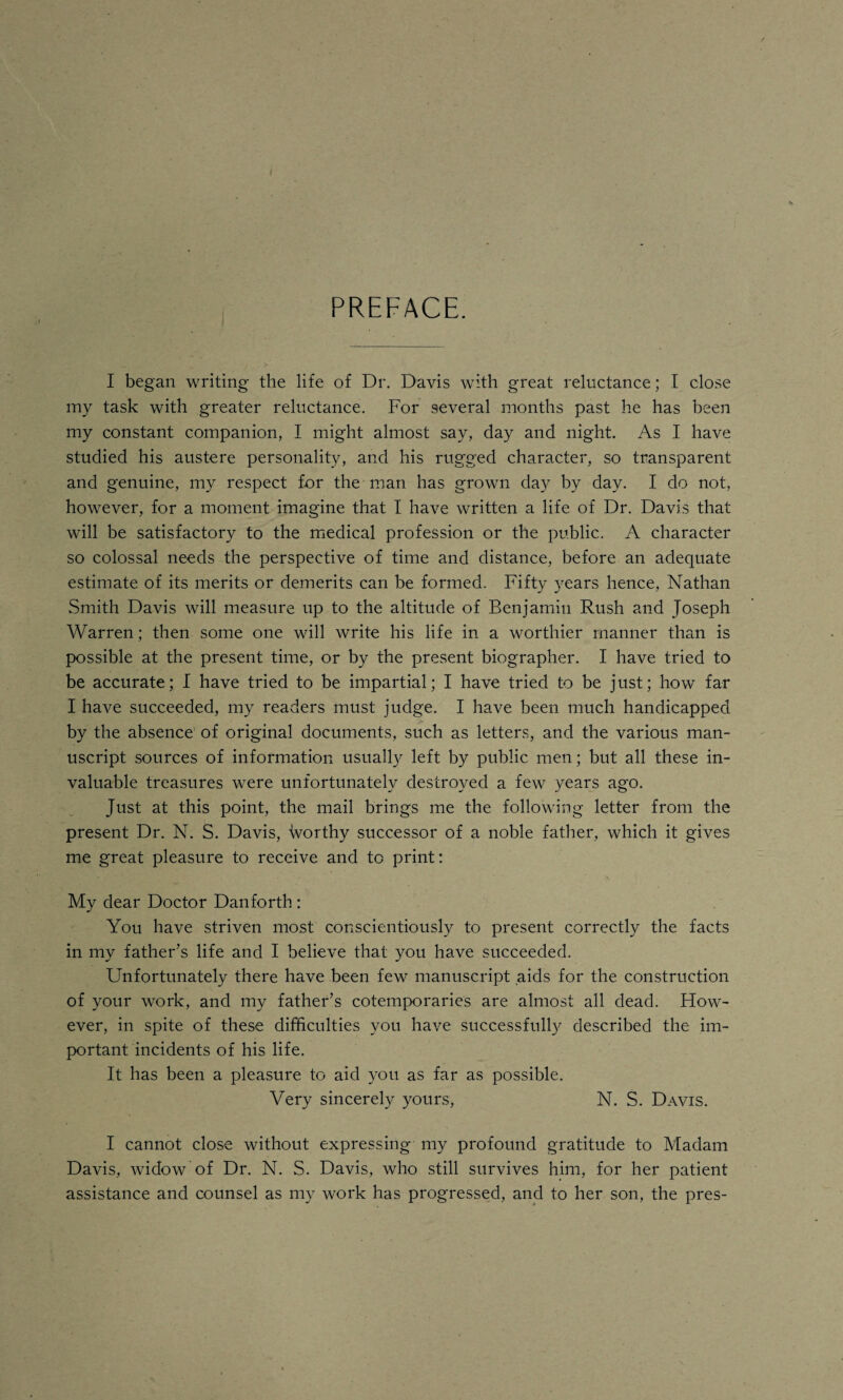 PREFACE. I began writing the life of Dr. Davis with great reluctance; I close my task with greater reluctance. For several months past he has been my constant companion, I might almost say, day and night. As I have studied his austere personality, and his rugged character, so transparent and genuine, my respect for the man has grown day by day. I do not, however, for a moment imagine that I have written a life of Dr. Davis that will be satisfactory to the medical profession or the public. A character so colossal needs the perspective of time and distance, before an adequate estimate of its merits or demerits can be formed. Fifty years hence, Nathan Smith Davis will measure up to the altitude of Benjamin Rush and Joseph Warren; then some one will write his life in a worthier manner than is possible at the present time, or by the present biographer. I have tried to be accurate; I have tried to be impartial; I have tried to be just; how far I have succeeded, my readers must judge. I have been much handicapped by the absence of original documents, such as letters, and the various man¬ uscript sources of information usually left by public men; but all these in¬ valuable treasures were unfortunately destroyed a few years ago. Just at this point, the mail brings me the following letter from the present Dr. N. S. Davis, worthy successor of a noble father, which it gives me great pleasure to receive and to print: My dear Doctor Danforth: You have striven most conscientiously to present correctly the facts in my father’s life and I believe that you have succeeded. Unfortunately there have been few manuscript aids for the construction of your work, and my father’s cotemporaries are almost all dead. How¬ ever, in spite of these difficulties you have successfully described the im¬ portant incidents of his life. It has been a pleasure to aid you as far as possible. Very sincerely yours, N. S. Davis. I cannot close without expressing my profound gratitude to Madam Davis, widow of Dr. N. S. Davis, who still survives him, for her patient assistance and counsel as my work has progressed, and to her son, the pres-