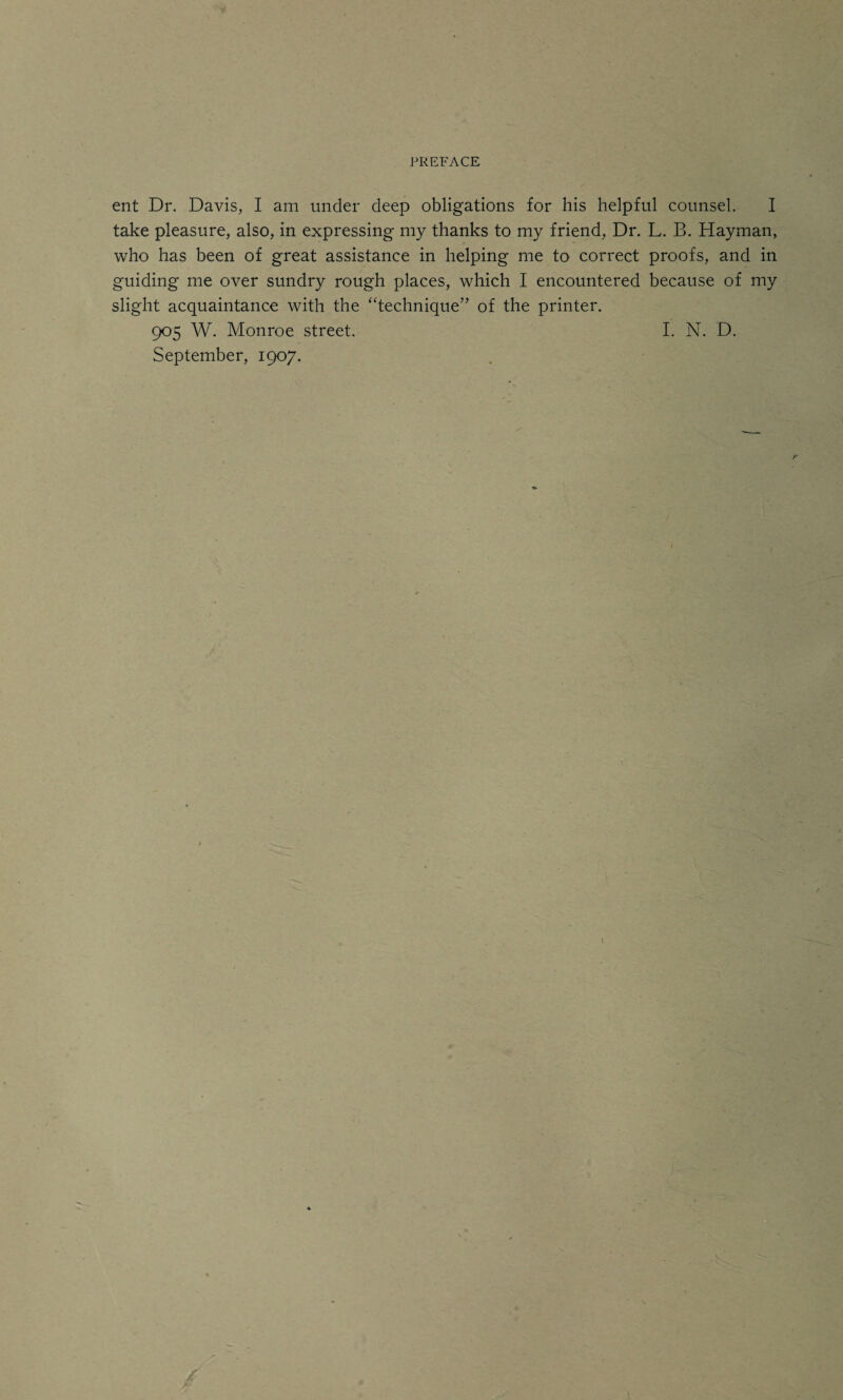 ent Dr. Davis, I am under deep obligations for his helpful counsel. I take pleasure, also, in expressing my thanks to my friend, Dr. L. B. Hayman, who has been of great assistance in helping me to correct proofs, and in guiding me over sundry rough places, which I encountered because of my slight acquaintance with the “technique” of the printer. 905 W. Monroe street. I. N. D. September, 1907.