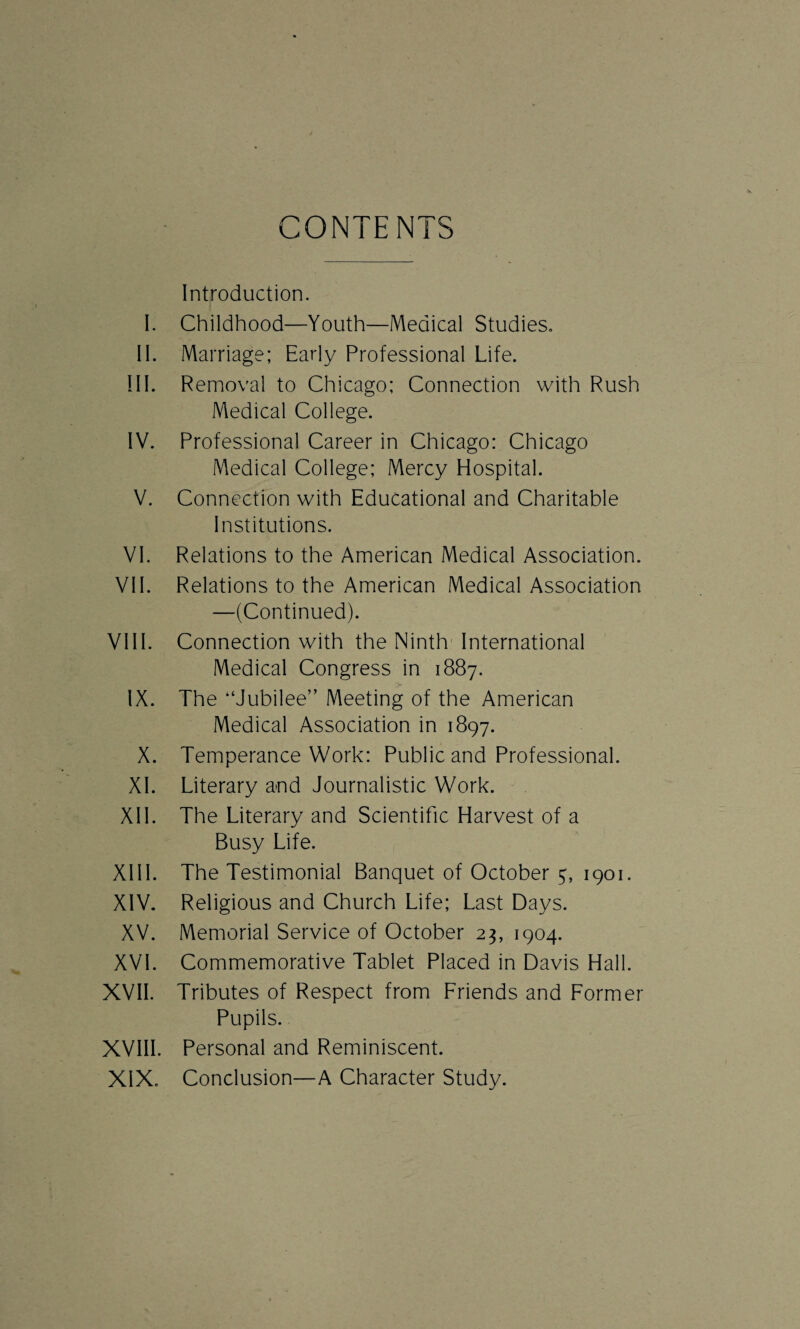 CONTENTS Introduction. I. Childhood—Youth—Medical Studies. II. Marriage; Early Professional Life. III. Removal to Chicago; Connection with Rush Medical College. IV. Professional Career in Chicago: Chicago Medical College; Mercy Hospital. V. Connection with Educational and Charitable Institutions. VI. Relations to the American Medical Association. VII. Relations to the American Medical Association —(Continued). VIII. Connection with the Ninth International Medical Congress in 1887. IX. The “Jubilee” Meeting of the American Medical Association in 1897. X. Temperance Work: Public and Professional. XI. Literary and Journalistic Work. XII. The Literary and Scientific Harvest of a Busy Life. XIII. The Testimonial Banquet of October 7, 1901. XIV. Religious and Church Life; Last Days. XV. Memorial Service of October 23, 1904. XVI. Commemorative Tablet Placed in Davis Hall. XVII. Tributes of Respect from Friends and Former Pupils. XVIII. Personal and Reminiscent. XIX. Conclusion—A Character Study.