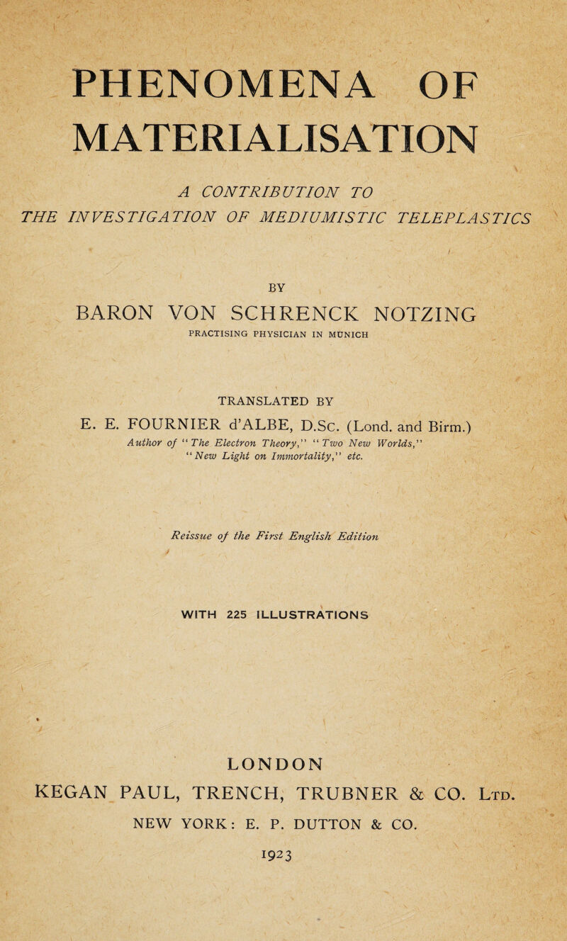 PHENOMENA OF MATERIALISATION A CONTRIBUTION TO THE INVESTIGATION OF MEDIUMISTIC TELEPLASTICS BY BARON VON SCHRENCK NOTZING PRACTISING PHYSICIAN IN MUNICH TRANSLATED BY E. E. FOURNIER d’ALBE, D.Sc. (Lond. and Birm.) Author of “ The Electron Theory“ Two New Worlds, “ New Light on Immortalityetc. Reissue of the First English Edition WITH 225 ILLUSTRATIONS < ■ ;■ : LONDON KEGAN PAUL, TRENCH, TRUBNER & CO. Ltd. NEW YORK: E. P. DUTTON & CO. 1923