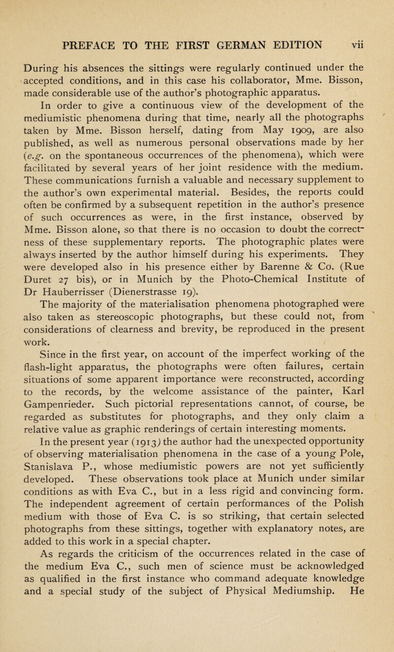 During his absences the sittings were regularly continued under the accepted conditions, and in this case his collaborator, Mme. Bisson, made considerable use of the author’s photographic apparatus. In order to give a continuous view of the development of the mediumistic phenomena during that time, nearly all the photographs taken by Mme. Bisson herself, dating from May 1909, are also published, as well as numerous personal observations made by her (e.g. on the spontaneous occurrences of the phenomena), which were facilitated by several years of her joint residence with the medium. These communications furnish a valuable and necessary supplement to the author’s own experimental material. Besides, the reports could often be confirmed by a subsequent repetition in the author’s presence of such occurrences as were, in the first instance, observed by Mme. Bisson alone, so that there is no occasion to doubt the correct¬ ness of these supplementary reports. The photographic plates were always inserted by the author himself during his experiments. They were developed also in his presence either by Barenne & Co. (Rue Duret 27 bis), or in Munich by the Photo-Chemical Institute of Dr Hauberrisser (Dienerstrasse 19). The majority of the materialisation phenomena photographed were also taken as stereoscopic photographs, but these could not, from considerations of clearness and brevity, be reproduced in the present work. Since in the first year, on account of the imperfect working of the flash-light apparatus, the photographs were often failures, certain situations of some apparent importance were reconstructed, according to the records, by the welcome assistance of the painter, Karl Gampenrieder. Such pictorial representations cannot, of course, be regarded as substitutes for photographs, and they only claim a relative value as graphic renderings of certain interesting moments. In the present year (1913J the author had the unexpected opportunity of observing materialisation phenomena in the case of a young Pole, Stanislava P., whose mediumistic powers are not yet sufficiently developed. These observations took place at Munich under similar conditions as with Eva C., but in a less rigid and convincing form. The independent agreement of certain performances of the Polish medium with those of Eva C. is so striking, that certain selected photographs from these sittings, together with explanatory notes, are added to this work in a special chapter. As regards the criticism of the occurrences related in the case of the medium Eva C., such men of science must be acknowledged as qualified in the first instance who command adequate knowledge and a special study of the subject of Physical Mediumship. He