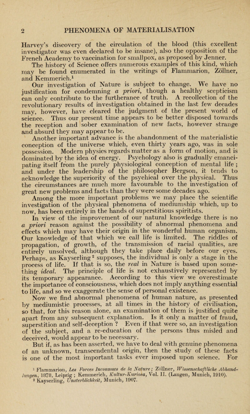 Harvey’s discovery of the circulation of the blood (this excellent investigator was even declared to be insane), also the opposition of the French Academy to vaccination for smallpox, as proposed by Jenner. The history of Science offers numerous examples of this kind, which may be found enumerated in the writings of Flammarion, Zollner, and Kemmerich.1 Our investigation of Nature is subject to change. We have no justification for condemning a priori, though a healthy scepticism can only contribute to the furtherance of truth. A recollection of the revolutionary results of investigation obtained in the last few decades may, however, have cleared the judgment of the present world of science. Thus our present time appears to be better disposed towards the reception and sober examination of new facts, however strange and absurd they may appear to be. Another important advance is the abandonment of the materialistic conception of the universe which, even thirty years ago, was in sole possession. Modern physics regards matter as a form of motion, and is dominated by the idea of energy. Psychology also is gradually emanci¬ pating itself from the purely physiological conception of mental life ; and under the leadership of the philosopher Bergson, it tends to acknowledge the superiority of the psychical over the physical. Thus the circumstances are much more favourable to the investigation of great new problems and facts than they were some decades ago. Among the more important problems we may place the scientific investigation of the physical phenomena of mediumship which, up to now, has been entirely in the hands of superstitious spiritists. In view of the improvement of our natural knowledge there is no a priori reason against the possibility of abnormal phenomena and effects which may have their origin in the wonderful human organism. Our knowledge of that which we call life is limited. The riddles of propagation, of growth, of the transmission of racial qualities, are entirely unsolved, although they take place daily before our eyes. Perhaps, as Kayserling2 supposes, the individual is only a stage in the process of life. If that is so, the real in Nature is based upon some¬ thing ideal. The principle of life is not exhaustively represented by its temporary appearance. According to this view we overestimate the importance of consciousness, which does not imply anything essential to life, and so we exaggerate the sense of personal existence. Now we find abnormal phenomena of human nature, as presented by mediumistic processes, at all times in the history of civilisation, so that, for this reason alone, an examination of them is justified quite apart from any subsequent explanation. Is it only a matter of fraud, superstition and self-deception ? Even if that were so, an investigation of the subject, and a re-education of the persons thus misled and deceived, would appear to be necessary. But if, as has been asserted, we have to deal with genuine phenomena of an unknown, transcendental origin, then the study of these facts is one of the most important tasks ever imposed upon science. For 1 Flammarion, Les Forces Inconnues de la Nature; Zollner, Wissenschaftliche Abhand- lungen, 1878, Leipzig ; Kemmericli, Kultur-Kuriosa, Vol. II. (Langen, Munich, 1910). 2 Kayserling, Unsterblichkeit, Munich, 1907.