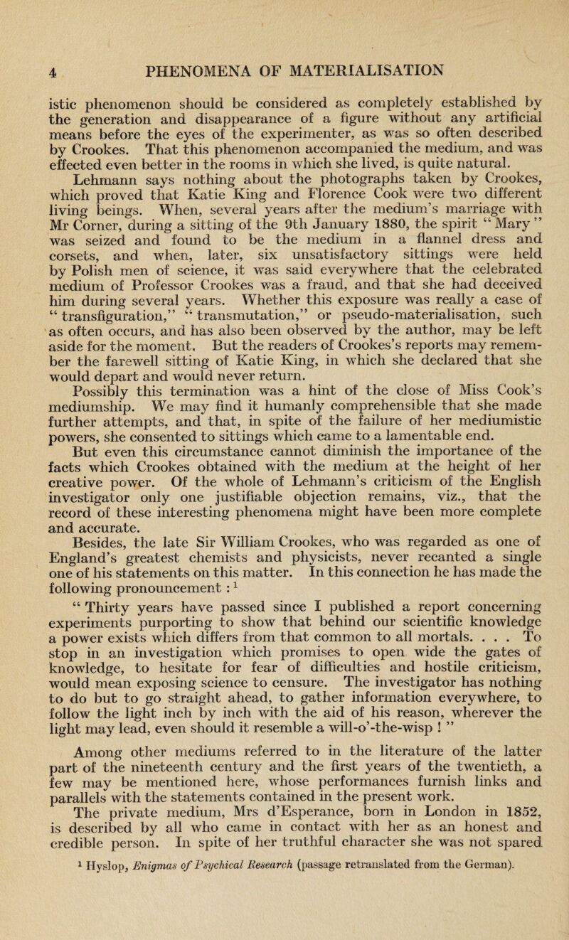 istic phenomenon should be considered as completely established by the generation and disappearance of a figure without any artificial means before the eyes of the experimenter, as was so often described by Crookes. That this phenomenon accompanied the medium, and was effected even better in the rooms in which she lived, is quite natural. Lehmann says nothing about the photographs taken by Crookes, which proved that Katie King and Florence Cook were two different living beings. When, several years after the medium’s marriage with Mr Corner, during a sitting of the 9th January 1880, the spirit 46 Mary ” was seized and found to be the medium in a flannel dress and corsets, and when, later, six unsatisfactory sittings were held by Polish men of science, if was said everywhere that the celebrated medium of Professor Crookes was a fraud, and that she had deceived him during several years. Whether this exposure was really a case of 44 transfiguration,” 44 transmutation,” or pseudo-materialisation, such as often occurs, and has also been observed by the author, may be left aside for the moment. But the readers of Crookes’s reports may remem¬ ber the farewell sitting of Katie King, in which she declared that she would depart and would never return. Possibly this termination was a hint of the close of Miss Cook’s mediumship. We may find it humanly comprehensible that she made further attempts, and that, in spite of the failure of her mediumistic powers, she consented to sittings which came to a lamentable end. But even this circumstance cannot diminish the importance of the facts which Crookes obtained with the medium at the height of her creative power. Of the whole of Lehmann’s criticism of the English investigator only one justifiable objection remains, viz., that the record of these interesting phenomena might have been more complete and accurate. Besides, the late Sir William Crookes, who was regarded as one of England’s greatest chemists and physicists, never recanted a single one of his statements on this matter. In this connection he has made the following pronouncement :1 46 Thirty years have passed since I published a report concerning experiments purporting to show that behind our scientific knowledge a power exists which differs from that common to all mortals. ... To stop in an investigation which promises to open wide the gates of knowledge, to hesitate for fear of difficulties and hostile criticism, would mean exposing science to censure. The investigator has nothing to do but to go straight ahead, to gather information everywhere, to follow the light inch by inch with the aid of his reason, wherever the light may lead, even should it resemble a will-o’-the-wisp ! ” Among other mediums referred to in the literature of the latter part of the nineteenth century and the first years of the twentieth, a few may be mentioned here, whose performances furnish links and parallels with the statements contained in the present work. The private medium, Mrs d’Esperance, born in London in 1852, is described by all who came in contact with her as an honest and credible person. In spite of her truthful character she was not spared 1 Hyslop, Enigmas of Psychical Research (passage retranslated from the German).