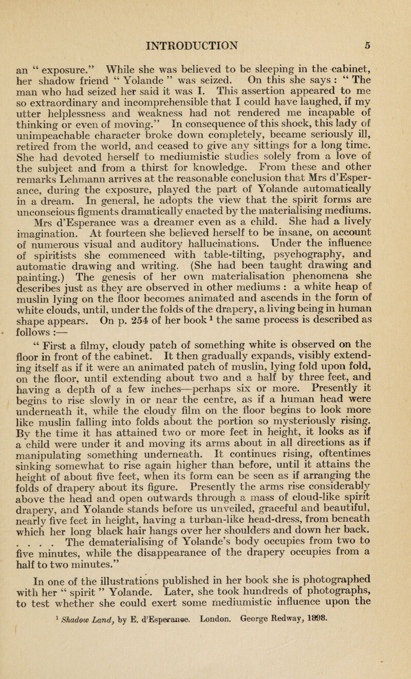 an “ exposure.” While she was believed to be sleeping in the cabinet, her shadow friend 44 Yolande ” was seized. On this she says : 44 The man who had seized her said it was I. This assertion appeared to me so extraordinary and incomprehensible that I could have laughed, if my utter helplessness and weakness had not rendered me incapable of thinking or even of moving.” In consequence of this shock, this lady of unimpeachable character broke down completely, became seriously ill, retired from the world, and ceased to give any sittings for a long time. She had devoted herself to mediumistic studies solely from a love of the subject and from a thirst for knowledge. From these and other remarks Lehmann arrives at the reasonable conclusion that Mrs d’Esper- ance, during the exposure, played the part of Yolande automatically in a dream. In general, he adopts the view that the spirit forms are unconscious figments dramatically enacted by the materialising mediums. Mrs d’Esperance was a dreamer even as a child. She had a lively imagination. At fourteen she believed herself to be insane, on account of numerous visual and auditory hallucinations. Under the influence of spiritists she commenced with table-tilting, psyehography, and automatic drawing and writing. (She had been taught drawing and painting.) The genesis of her own materialisation phenomena she describes just as they are observed in other mediums : a white heap of muslin lying on the floor becomes animated and ascends in the form of white clouds, until, under the folds of the drapery, a living being in human shape appears. On p. 254 of her book1 the same process is described as follows :— 44 First a filmy, cloudy patch of something white is observed on the floor in front of the cabinet. It then gradually expands, visibly extend¬ ing itself as if it were an animated patch of muslin, lying fold upon fold, on the floor, until extending about two and a half by three feet, and having a depth of a few inches—perhaps six or more. Presently it begins to rise slowly in or near the centre, as if a human head were underneath it, while the cloudy film on the floor begins to look more like muslin falling into folds about the portion so mysteriously rising. By the time it has attained two or more feet in height, it looks as if a child were under it and moving its arms about in all directions as if manipulating something underneath. It continues rising, oftentimes sinking somewhat to rise again higher than before, until it attains the height of about five feet, when its form can be seen as if arranging the folds of drapery about its figure. Presently the arms rise considerably above the head and open outwards through a mass of cloud-like spirit drapery, and Yolande stands before us unveiled, graceful and beautiful, nearly five feet in height, having a turban-like head-dress, from beneath which her long black hair hangs over her shoulders and down her back. . . . . The dematerialising of Yolande’s body occupies from two to five minutes, while the disappearance of the drapery occupies from a half to two minutes.” In one of the illustrations published in her book she is photographed with her 44 spirit ” Yolande. Later, she took hundreds of photographs, to test whether she could exert some mediumistic influence upon the 1 Shadow Land, by E. d’Esperanoe. London. George Redway, 1898.