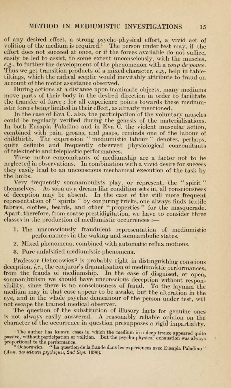 of any desired effect, a strong psyeho-physical effort, a vivid act of volition of the medium is required.1 The person under test may, if the effort does not succeed at once, or if the forces available do not suffice, easily be led to assist, to some extent unconsciously, with the muscles, e.g., to further the development of the phenomenon with a coup de pouce. Thus we get transition products of a mixed character, e.g., help in table- tiltings, which the radical sceptic would inevitably attribute to fraud on account of the motor assistance observed. During actions at a distance upon inanimate objects, many mediums move parts of their body in the desired direction in order to facilitate the transfer of force ; for all experience points towards these medium- istic forces being limited in their effect, as already mentioned. In the case of Eva C. also, the participation of the voluntary muscles could be regularly verified during the genesis of the materialisations. In both Eusapia Paladino and in Eva C. the violent muscular action, combined with pain, groans, and gasps, reminds one of the labour of childbirth. The expression “ mediumistic labour ” denotes, perhaps, quite definite and frequently observed physiological concomitants of telekinetic and teleplastic performances. These motor concomitants of mediumship are a factor not to be neglected in observations. In combination with a vivid desire for success they easily lead to an unconscious mechanical execution of the task by the limbs. Very frequently somnambulists play, or represent, the “ spirit ” themselves. As soon as a dream-like condition sets in, all consciousness of deception may be absent. In the case of the still more frequent representation of 66 spirits ” by conjuring tricks, one always finds textile fabrics, clothes, beards, and other “ properties ” for the masquerade. Apart, therefore, from coarse prestidigitation, we have to consider three classes in the production of mediumistic occurrences :— 1. The unconsciously fraudulent representation of mediumistic performances in the waking and somnambulic states. 2. Mixed phenomena, combined with automatic reflex motions. 3. Pure unfalsified mediumistic phenomena. Professor Ochorowicz 2 3 is probably right in distinguishing conscious deception, i.e.9 the conjuror’s dramatisation of mediumistic performances, from the frauds of mediumship. In the case of disguised, or open? somnambulism we should have unconscious deception without respon¬ sibility, since there is no consciousness of fraud. To the layman the medium may in that case appear to be awake, but the alteration in the eye, and in the whole psychic demeanour of the person under test, will not escape the trained medical observer. The question of the substitution of illusory facts for genuine ones is not always easily answered. A reasonably reliable opinion on the character of the occurrence in question presupposes a rigid impartiality. 1 The author has known cases in which the medium in a deep trance appeared quite passive, without participation or volition. But the psycho-physical exhaustion was always proportional to the performance. 2 Ochorowicz. “ La question de la fraude dans les experiences avec Eusapia Paladino ” {Ann. des sciences psychiques, 2nd Sept. 1896).