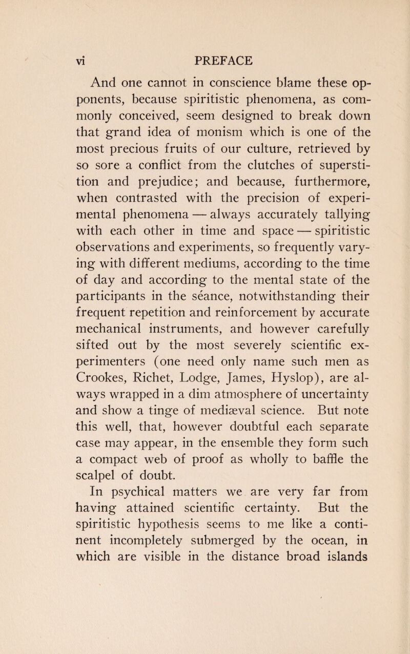 And one cannot in conscience blame these op¬ ponents, because spiritistic phenomena, as com¬ monly conceived, seem designed to break down that grand idea of monism which is one of the most precious fruits of our culture, retrieved by so sore a conflict from the clutches of supersti¬ tion and prejudice; and because, furthermore, when contrasted with the precision of experi¬ mental phenomena — always accurately tallying with each other in time and space — spiritistic observations and experiments, so frequently vary¬ ing with different mediums, according to the time of day and according to the mental state of the participants in the seance, notwithstanding their frequent repetition and reinforcement by accurate mechanical instruments, and however carefully sifted out by the most severely scientific ex¬ perimenters (one need only name such men as Crookes, Richet, Lodge, James, Hyslop), are al¬ ways wrapped in a dim atmosphere of uncertainty and show a tinge of mediaeval science. But note this well, that, however doubtful each separate case may appear, in the ensemble they form such a compact web of proof as wholly to baffle the scalpel of doubt. In psychical matters we are very far from having attained scientific certainty. But the spiritistic hypothesis seems to me like a conti¬ nent incompletely submerged by the ocean, in which are visible in the distance broad islands