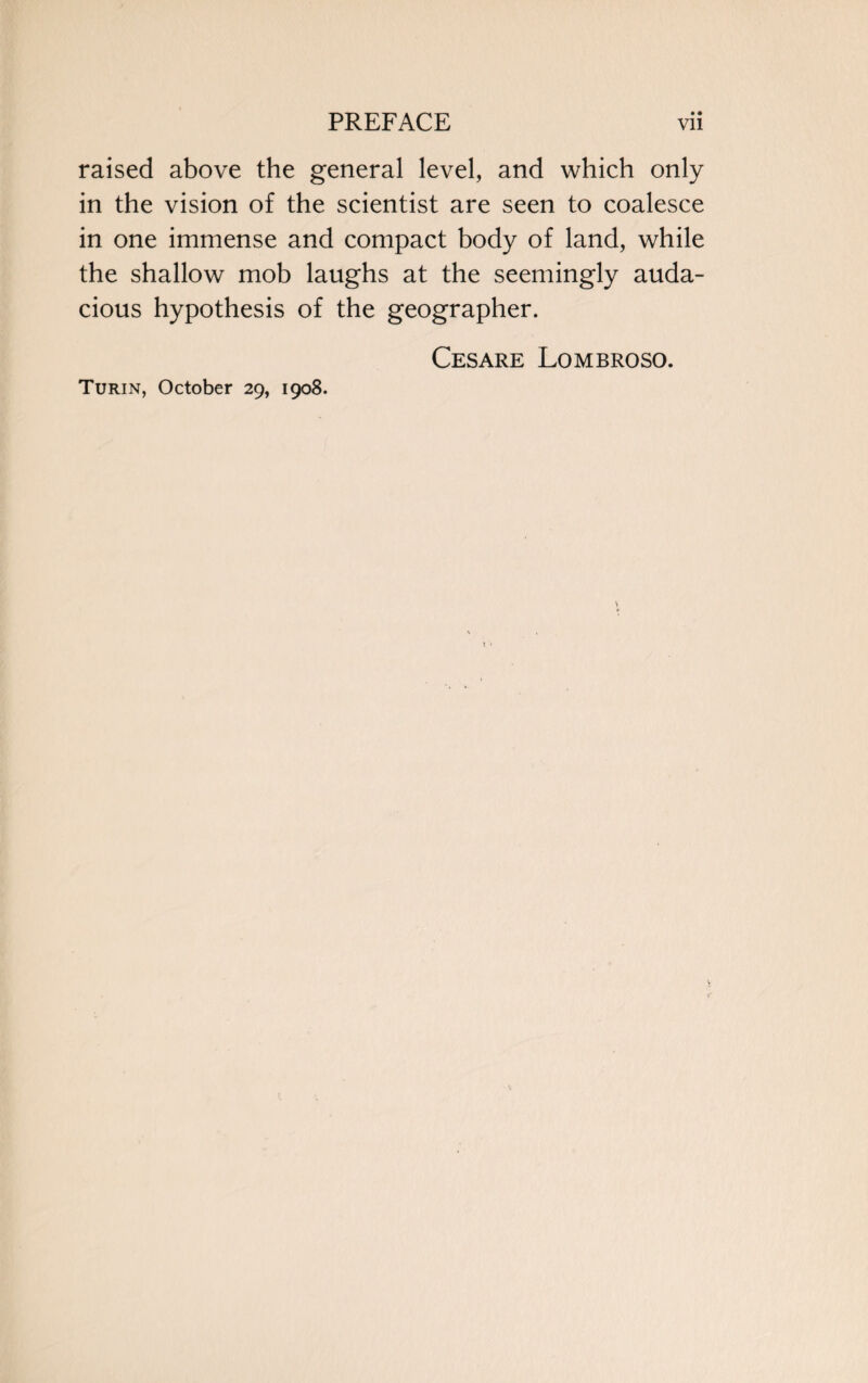 raised above the general level, and which only in the vision of the scientist are seen to coalesce in one immense and compact body of land, while the shallow mob laughs at the seemingly auda¬ cious hypothesis of the geographer. Cesare Lombroso. Turin, October 29, 1908.