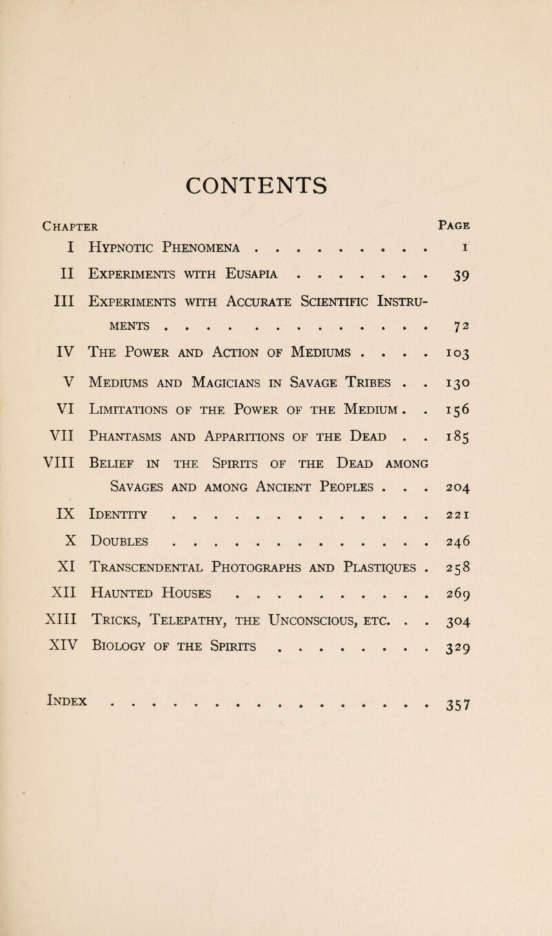 CONTENTS Chapter Page I Hypnotic Phenomena. i II Experiments with Eusapia.39 III Experiments with Accurate Scientific Instru¬ ments .72 IV The Power and Action of Mediums .... 103 V Mediums and Magicians in Savage Tribes . . 130 VI Limitations of the Power of the Medium. . 156 VII Phantasms and Apparitions of the Dead . . 185 VIII Belief in the Spirits of the Dead among Savages and among Ancient Peoples . . . 204 IX Identity.221 X Doubles.246 XI Transcendental Photographs and Plastiques . 258 XII Haunted Houses.269 XIII Tricks, Telepathy, the Unconscious, etc. . . 304 XIV Biology of the Spirits.329 index.357