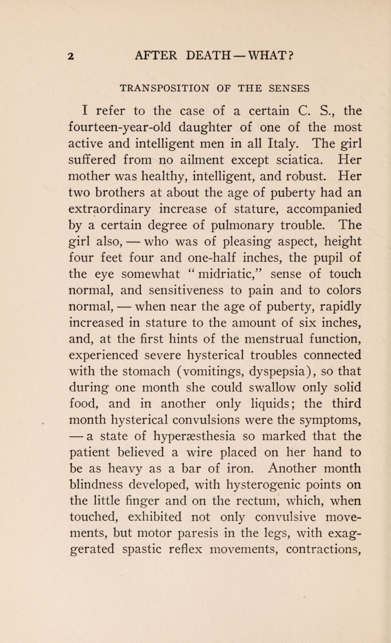 TRANSPOSITION OF THE SENSES I refer to the case of a certain C. S., the fourteen-year-old daughter of one of the most active and intelligent men in all Italy. The girl suffered from no ailment except sciatica. Her mother was healthy, intelligent, and robust. Her two brothers at about the age of puberty had an extraordinary increase of stature, accompanied by a certain degree of pulmonary trouble. The girl also, — who was of pleasing aspect, height four feet four and one-half inches, the pupil of the eye somewhat “ midriatic,” sense of touch normal, and sensitiveness to pain and to colors normal, — when near the age of puberty, rapidly increased in stature to the amount of six inches, and, at the first hints of the menstrual function, experienced severe hysterical troubles connected with the stomach (vomitings, dyspepsia), so that during one month she could swallow only solid food, and in another only liquids; the third month hysterical convulsions were the symptoms, — a state of hypersesthesia so marked that the patient believed a wire placed on her hand to be as heavy as a bar of iron. Another month blindness developed, with hysterogenic points on the little finger and on the rectum, which, when touched, exhibited not only convulsive move¬ ments, but motor paresis in the legs, with exag¬ gerated spastic reflex movements, contractions,