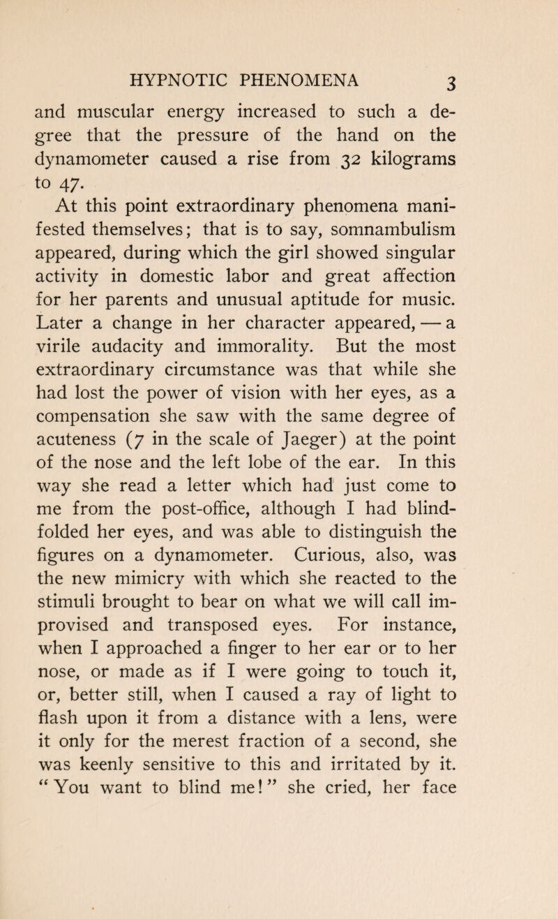 and muscular energy increased to such a de¬ gree that the pressure of the hand on the dynamometer caused a rise from 32 kilograms to 47. At this point extraordinary phenomena mani¬ fested themselves; that is to say, somnambulism appeared, during which the girl showed singular activity in domestic labor and great affection for her parents and unusual aptitude for music. Later a change in her character appeared, — a virile audacity and immorality. But the most extraordinary circumstance was that while she had lost the power of vision with her eyes, as a compensation she saw with the same degree of acuteness (7 in the scale of Jaeger) at the point of the nose and the left lobe of the ear. In this way she read a letter which had just come to me from the post-office, although I had blind¬ folded her eyes, and was able to distinguish the figures on a dynamometer. Curious, also, was the new mimicry with which she reacted to the stimuli brought to bear on what we will call im¬ provised and transposed eyes. For instance, when I approached a finger to her ear or to her nose, or made as if I were going to touch it, or, better still, when I caused a ray of light to flash upon it from a distance with a lens, were it only for the merest fraction of a second, she was keenly sensitive to this and irritated by it. “ You want to blind me!” she cried, her face