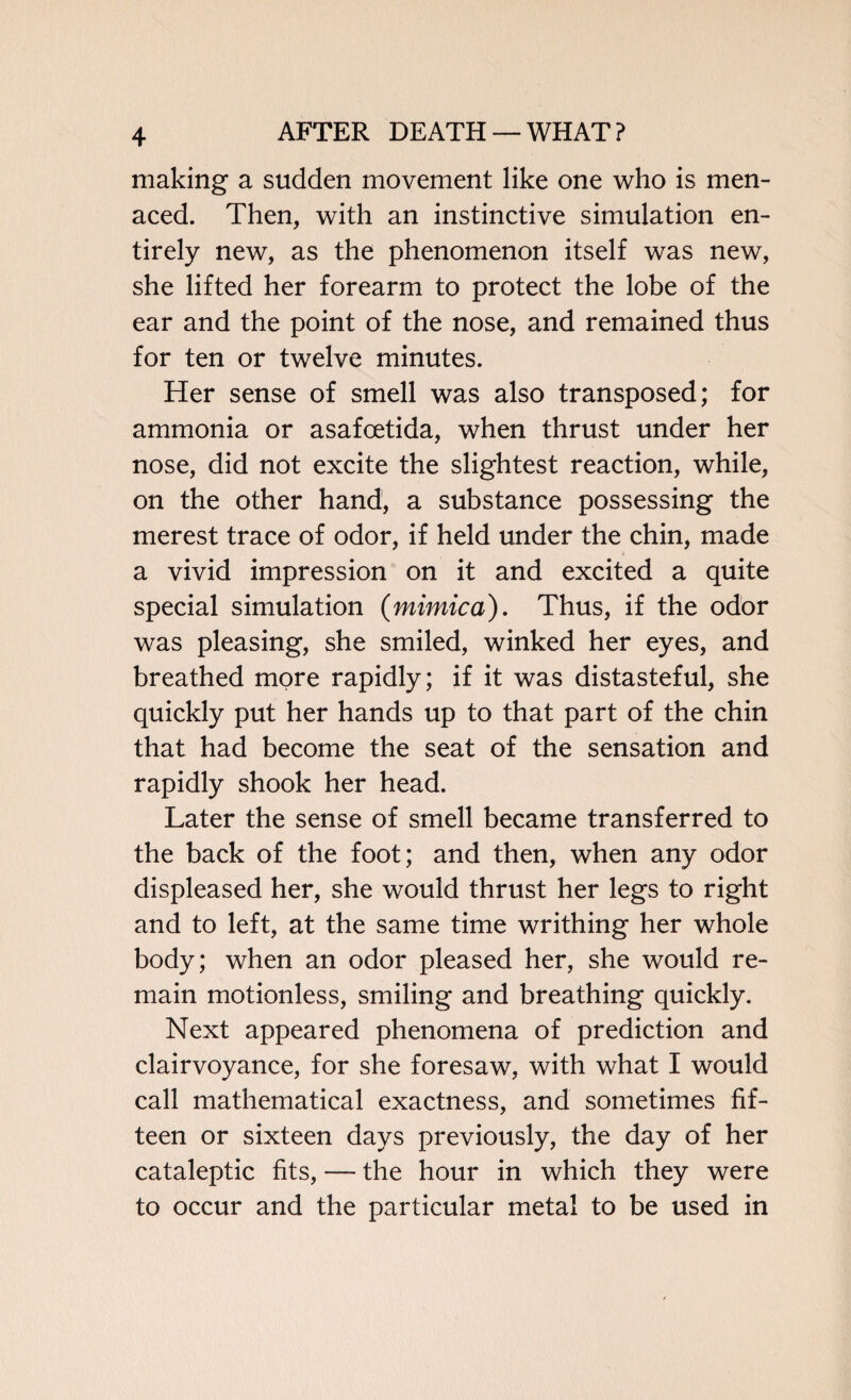 making a sudden movement like one who is men¬ aced. Then, with an instinctive simulation en¬ tirely new, as the phenomenon itself was new, she lifted her forearm to protect the lobe of the ear and the point of the nose, and remained thus for ten or twelve minutes. Her sense of smell was also transposed; for ammonia or asafoetida, when thrust under her nose, did not excite the slightest reaction, while, on the other hand, a substance possessing the merest trace of odor, if held under the chin, made a vivid impression on it and excited a quite special simulation {mimica). Thus, if the odor was pleasing, she smiled, winked her eyes, and breathed more rapidly; if it was distasteful, she quickly put her hands up to that part of the chin that had become the seat of the sensation and rapidly shook her head. Later the sense of smell became transferred to the back of the foot; and then, when any odor displeased her, she would thrust her legs to right and to left, at the same time writhing her whole body; when an odor pleased her, she would re¬ main motionless, smiling and breathing quickly. Next appeared phenomena of prediction and clairvoyance, for she foresaw, with what I would call mathematical exactness, and sometimes fif¬ teen or sixteen days previously, the day of her cataleptic fits, — the hour in which they were to occur and the particular metal to be used in