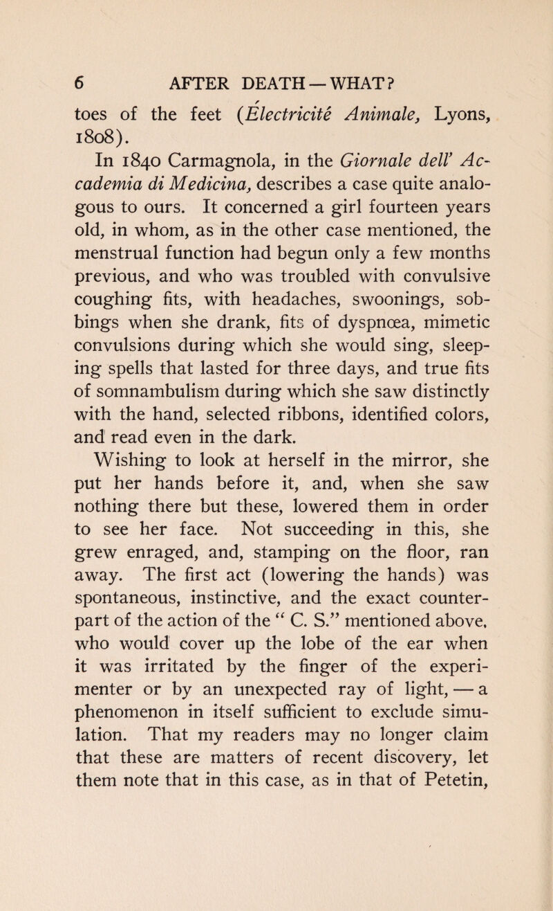 r toes of the feet (Electricite Animate, Lyons, 1808). In 1840 Carmagnola, in the Giornale dell’ Ac- cademia di Medicina, describes a case quite analo¬ gous to ours. It concerned a girl fourteen years old, in whom, as in the other case mentioned, the menstrual function had begun only a few months previous, and who was troubled with convulsive coughing fits, with headaches, swoonings, sob¬ bings when she drank, fits of dyspnoea, mimetic convulsions during which she would sing, sleep¬ ing spells that lasted for three days, and true fits of somnambulism during which she saw distinctly with the hand, selected ribbons, identified colors, and read even in the dark. Wishing to look at herself in the mirror, she put her hands before it, and, when she saw nothing there but these, lowered them in order to see her face. Not succeeding in this, she grew enraged, and, stamping on the floor, ran away. The first act (lowering the hands) was spontaneous, instinctive, and the exact counter¬ part of the action of the “ C. S.” mentioned above, who would cover up the lobe of the ear when it was irritated by the finger of the experi¬ menter or by an unexpected ray of light, — a phenomenon in itself sufficient to exclude simu¬ lation. That my readers may no longer claim that these are matters of recent discovery, let them note that in this case, as in that of Petetin,