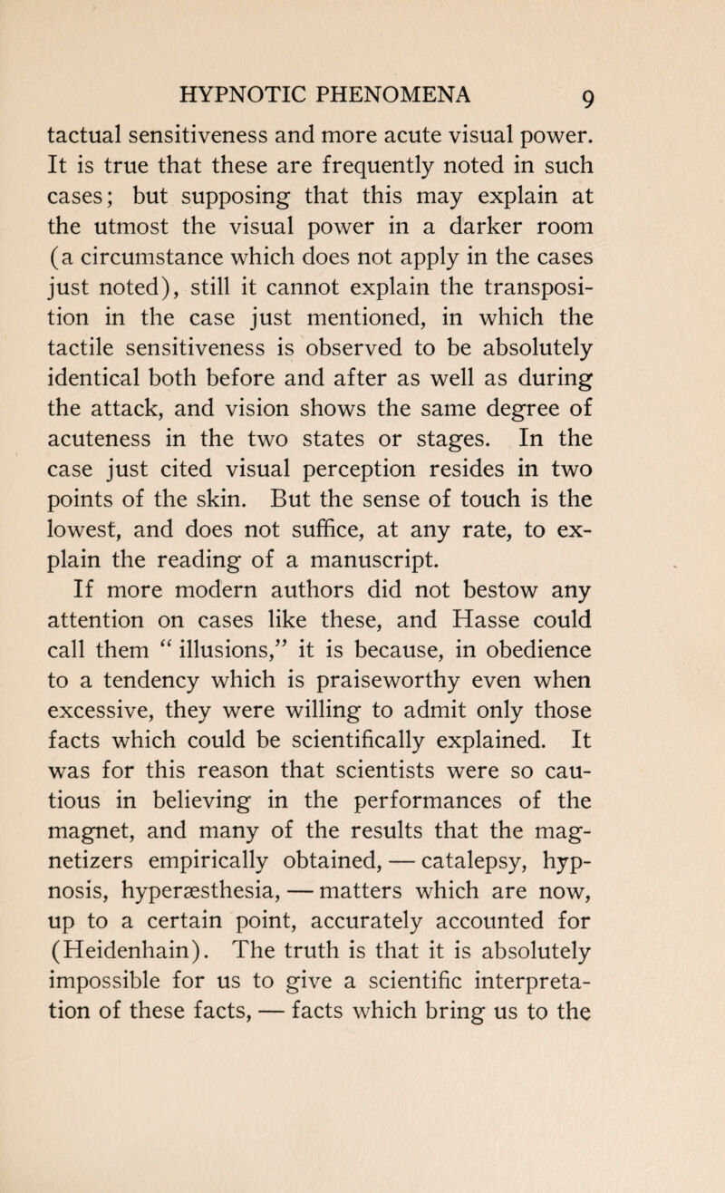 tactual sensitiveness and more acute visual power. It is true that these are frequently noted in such cases; but supposing that this may explain at the utmost the visual power in a darker room (a circumstance which does not apply in the cases just noted), still it cannot explain the transposi¬ tion in the case just mentioned, in which the tactile sensitiveness is observed to be absolutely identical both before and after as well as during the attack, and vision shows the same degree of acuteness in the two states or stages. In the case just cited visual perception resides in two points of the skin. But the sense of touch is the lowest, and does not suffice, at any rate, to ex¬ plain the reading of a manuscript. If more modern authors did not bestow any attention on cases like these, and Hasse could call them “ illusions,” it is because, in obedience to a tendency which is praiseworthy even when excessive, they were willing to admit only those facts which could be scientifically explained. It was for this reason that scientists were so cau¬ tious in believing in the performances of the magnet, and many of the results that the mag- netizers empirically obtained, — catalepsy, hyp¬ nosis, hypersesthesia, — matters which are now, up to a certain point, accurately accounted for (Heidenhain). The truth is that it is absolutely impossible for us to give a scientific interpreta¬ tion of these facts, — facts which bring us to the