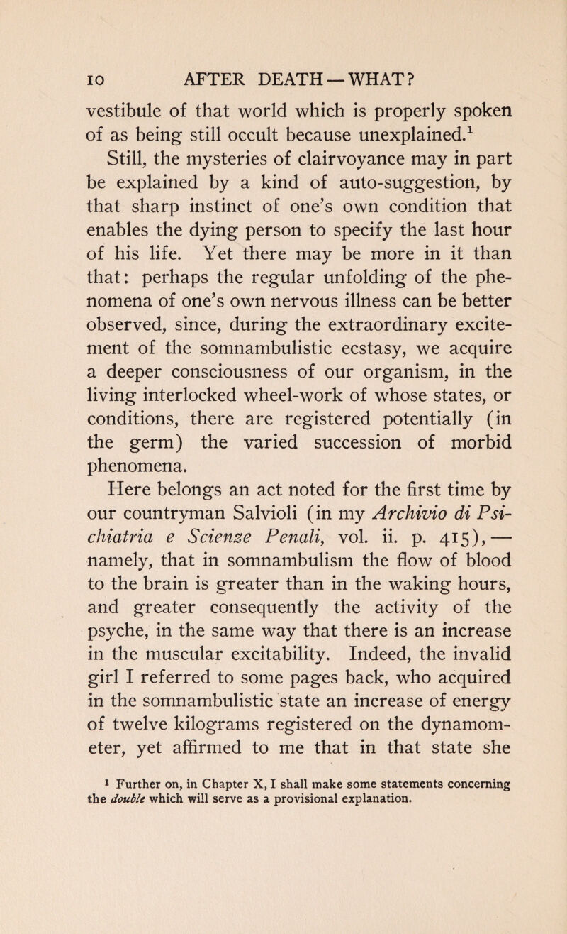 vestibule of that world which is properly spoken of as being still occult because unexplained.1 Still, the mysteries of clairvoyance may in part be explained by a kind of auto-suggestion, by that sharp instinct of one’s own condition that enables the dying person to specify the last hour of his life. Yet there may be more in it than that: perhaps the regular unfolding of the phe¬ nomena of one’s own nervous illness can be better observed, since, during the extraordinary excite¬ ment of the somnambulistic ecstasy, we acquire a deeper consciousness of our organism, in the living interlocked wheel-work of whose states, or conditions, there are registered potentially (in the germ) the varied succession of morbid phenomena. Here belongs an act noted for the first time by our countryman Salvioli (in my Archivio di Psi- chiatria e Science Penali, vol. ii. p. 415),— namely, that in somnambulism the flow of blood to the brain is greater than in the waking hours, and greater consequently the activity of the psyche, in the same way that there is an increase in the muscular excitability. Indeed, the invalid girl I referred to some pages back, who acquired in the somnambulistic state an increase of energy of twelve kilograms registered on the dynamom¬ eter, yet affirmed to me that in that state she 1 Further on, in Chapter X, I shall make some statements concerning the double which will serve as a provisional explanation.